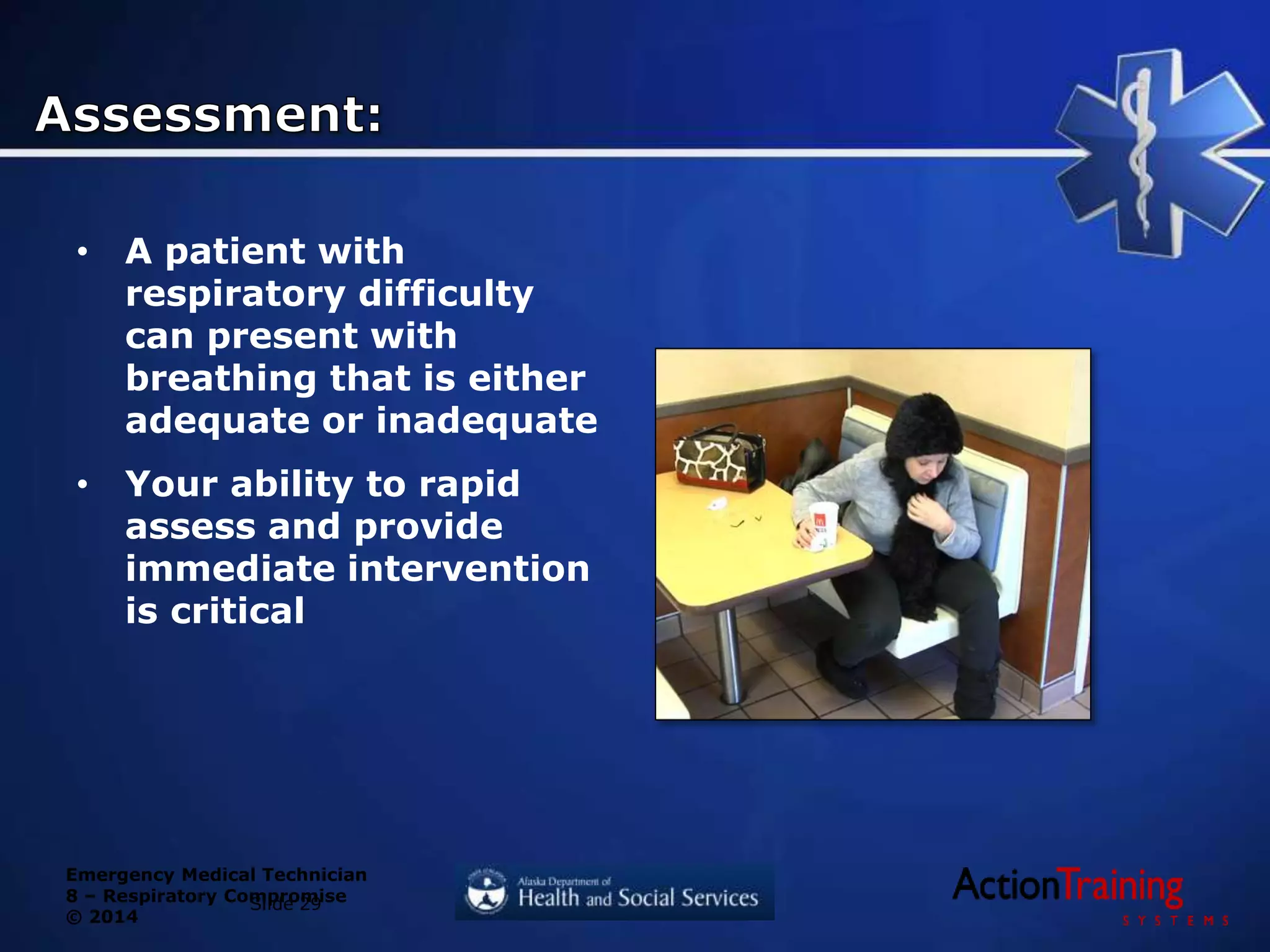 Emergency Medical Technician
8 – Respiratory Compromise
© 2014
• A patient with
respiratory difficulty
can present with
breathing that is either
adequate or inadequate
• Your ability to rapid
assess and provide
immediate intervention
is critical
Slide 29
 