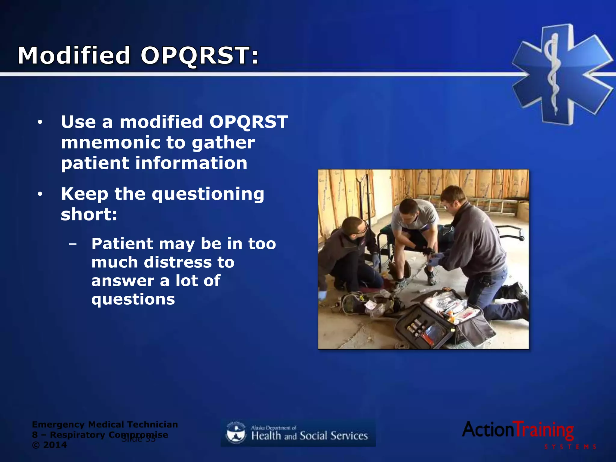 Emergency Medical Technician
8 – Respiratory Compromise
© 2014
• Use a modified OPQRST
mnemonic to gather
patient information
• Keep the questioning
short:
– Patient may be in too
much distress to
answer a lot of
questions
Slide 35
 