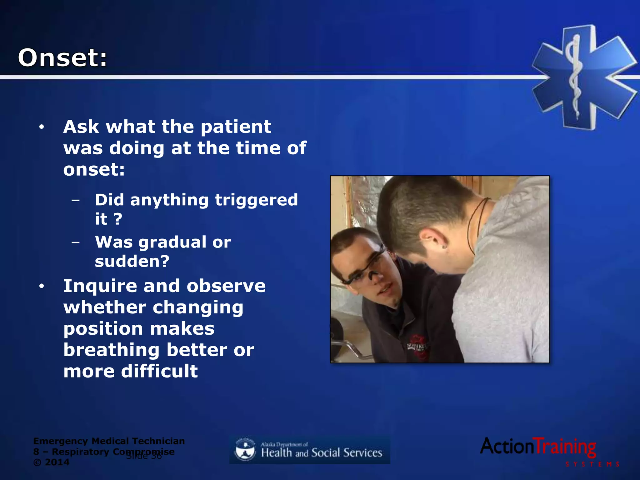Emergency Medical Technician
8 – Respiratory Compromise
© 2014
• Ask what the patient
was doing at the time of
onset:
– Did anything triggered
it ?
– Was gradual or
sudden?
• Inquire and observe
whether changing
position makes
breathing better or
more difficult
Slide 36
 