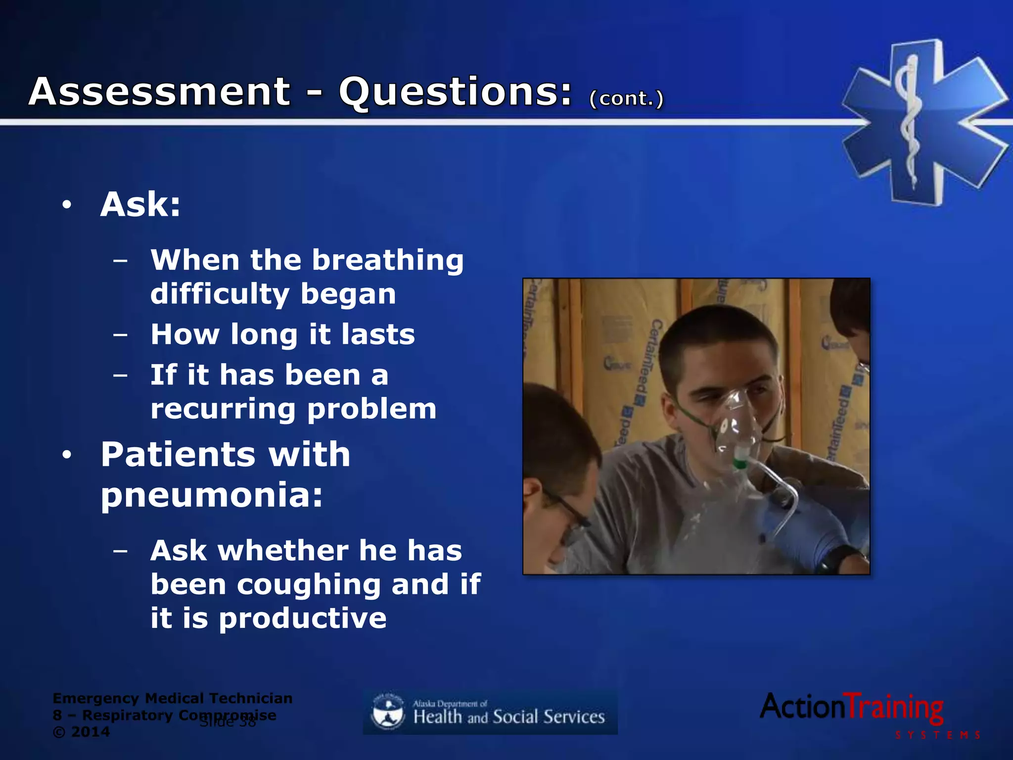 Emergency Medical Technician
8 – Respiratory Compromise
© 2014
• Ask:
– When the breathing
difficulty began
– How long it lasts
– If it has been a
recurring problem
• Patients with
pneumonia:
– Ask whether he has
been coughing and if
it is productive
Slide 38
 