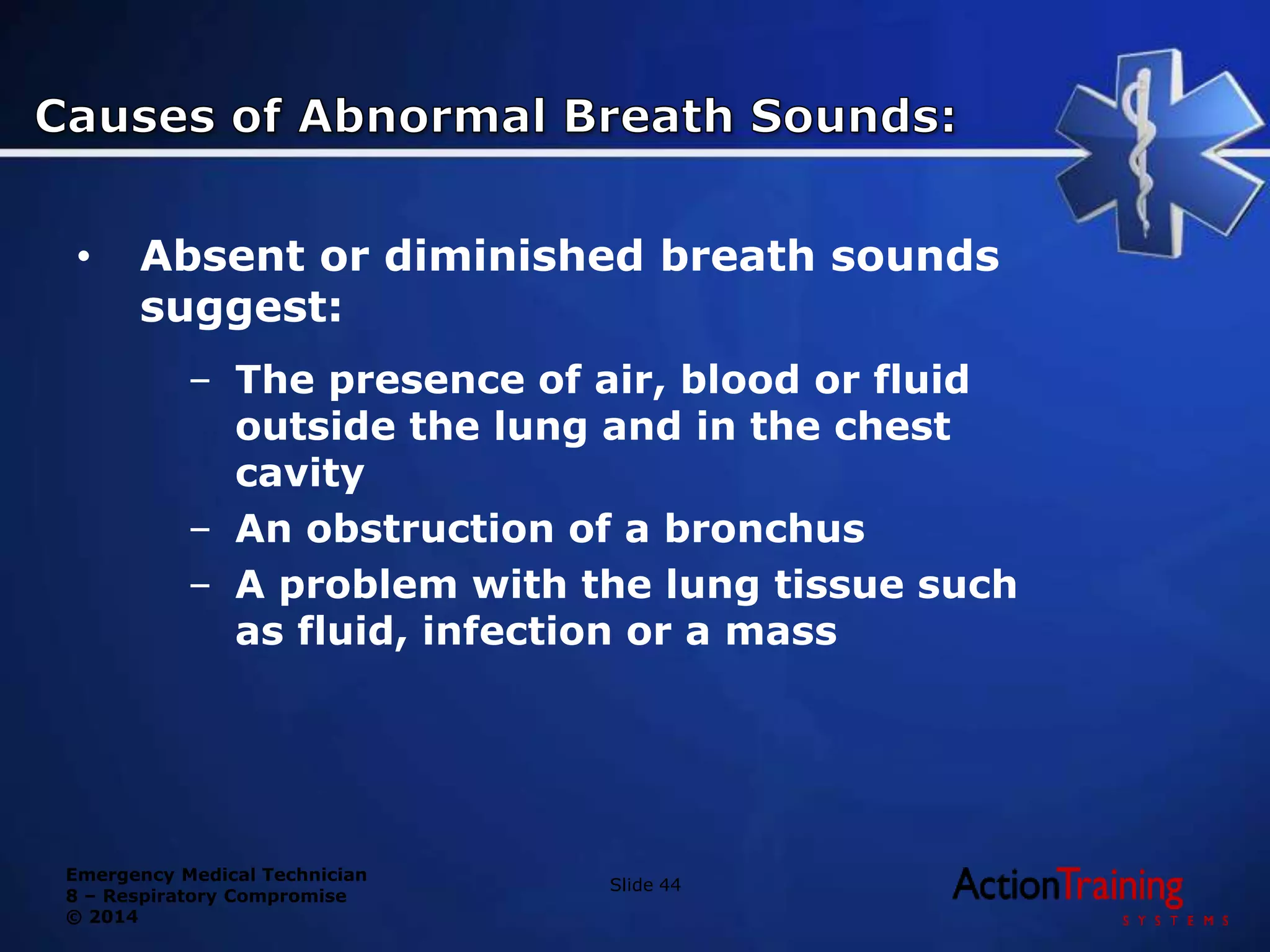 Emergency Medical Technician
8 – Respiratory Compromise
© 2014
• Absent or diminished breath sounds
suggest:
– The presence of air, blood or fluid
outside the lung and in the chest
cavity
– An obstruction of a bronchus
– A problem with the lung tissue such
as fluid, infection or a mass
Slide 44
 