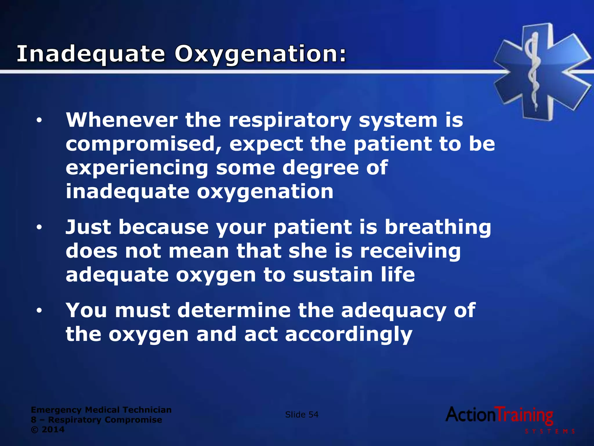 Emergency Medical Technician
8 – Respiratory Compromise
© 2014
• Whenever the respiratory system is
compromised, expect the patient to be
experiencing some degree of
inadequate oxygenation
• Just because your patient is breathing
does not mean that she is receiving
adequate oxygen to sustain life
• You must determine the adequacy of
the oxygen and act accordingly
Slide 54
 