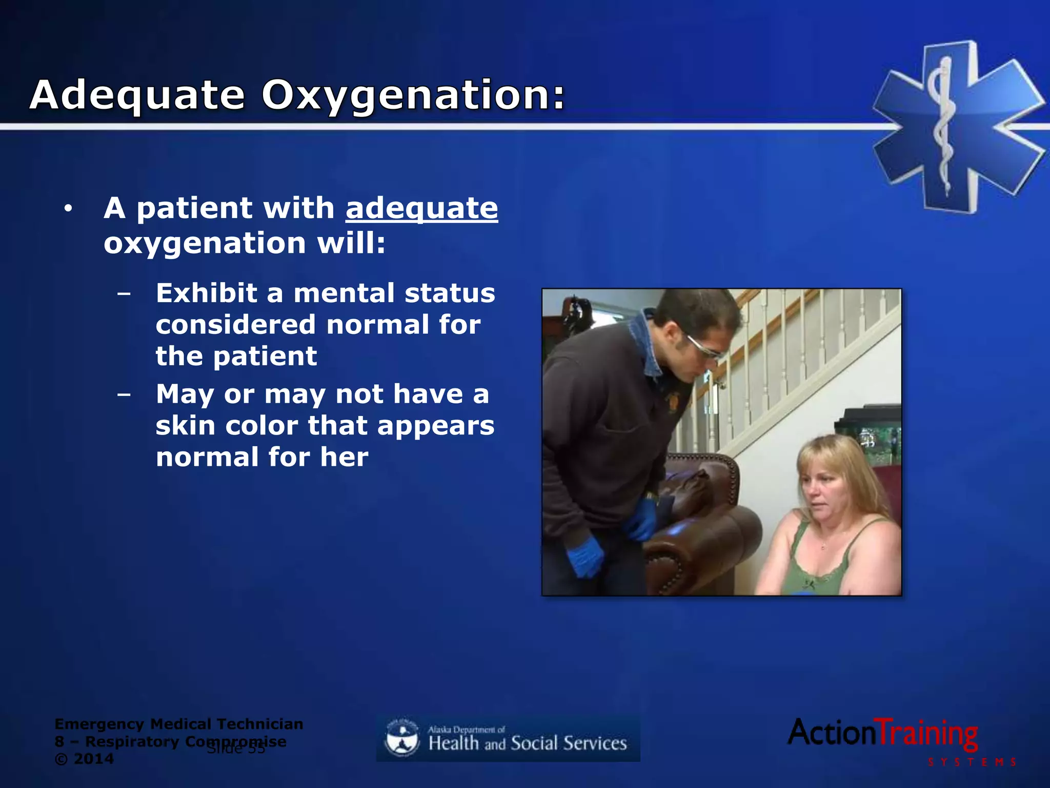 Emergency Medical Technician
8 – Respiratory Compromise
© 2014
• A patient with adequate
oxygenation will:
– Exhibit a mental status
considered normal for
the patient
– May or may not have a
skin color that appears
normal for her
Slide 55
 