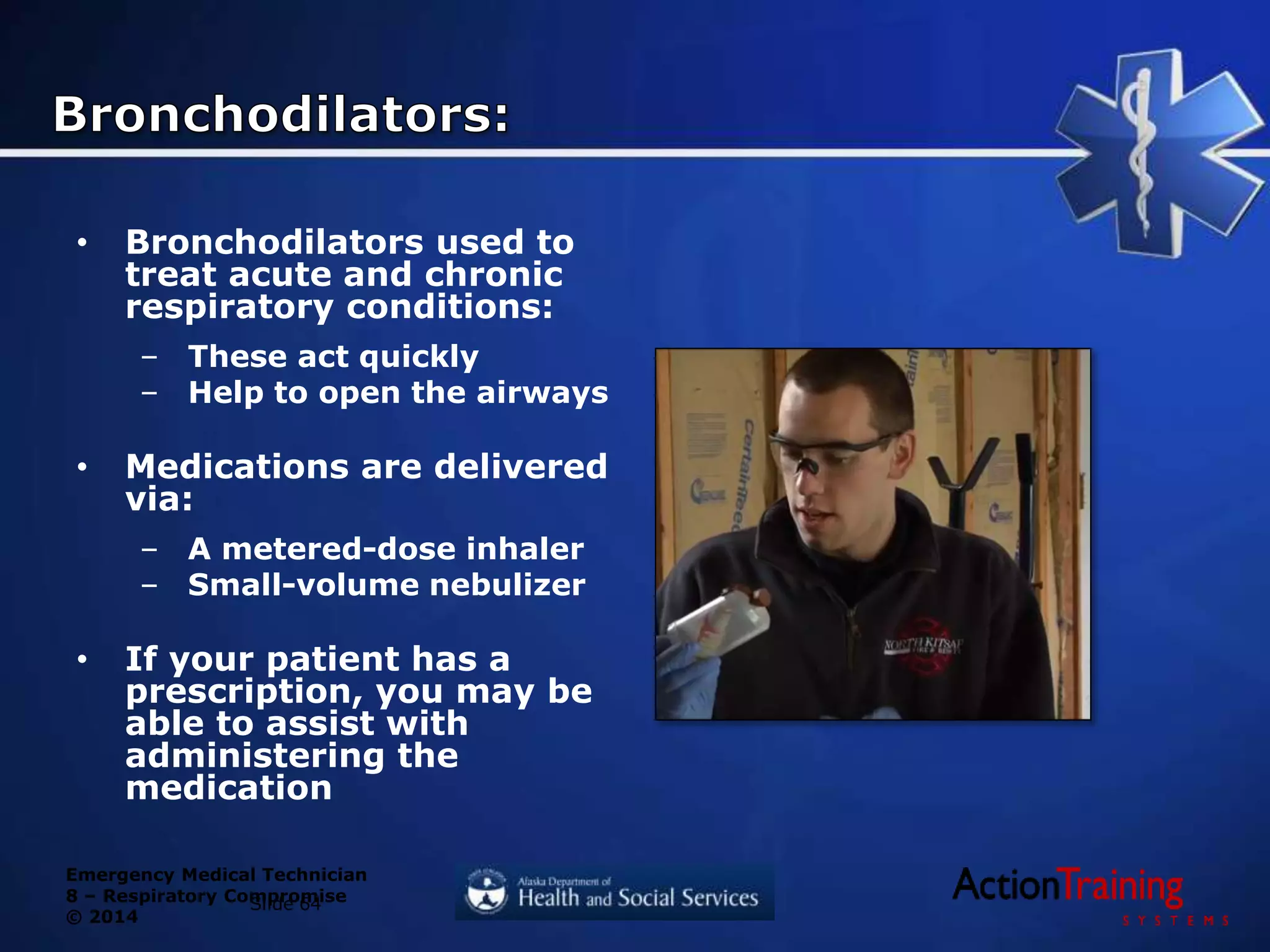Emergency Medical Technician
8 – Respiratory Compromise
© 2014
• Bronchodilators used to
treat acute and chronic
respiratory conditions:
– These act quickly
– Help to open the airways
• Medications are delivered
via:
– A metered-dose inhaler
– Small-volume nebulizer
• If your patient has a
prescription, you may be
able to assist with
administering the
medication
Slide 64
 