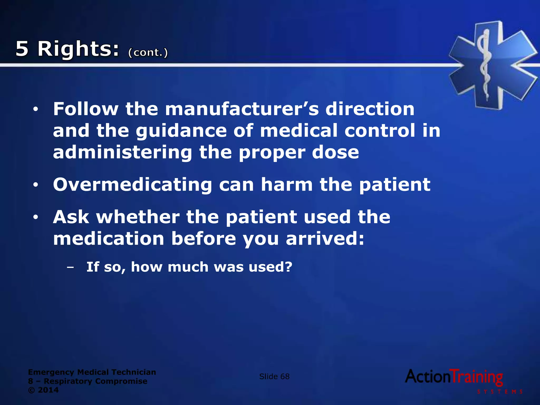 Emergency Medical Technician
8 – Respiratory Compromise
© 2014
• Follow the manufacturer’s direction
and the guidance of medical control in
administering the proper dose
• Overmedicating can harm the patient
• Ask whether the patient used the
medication before you arrived:
– If so, how much was used?
Slide 68
 