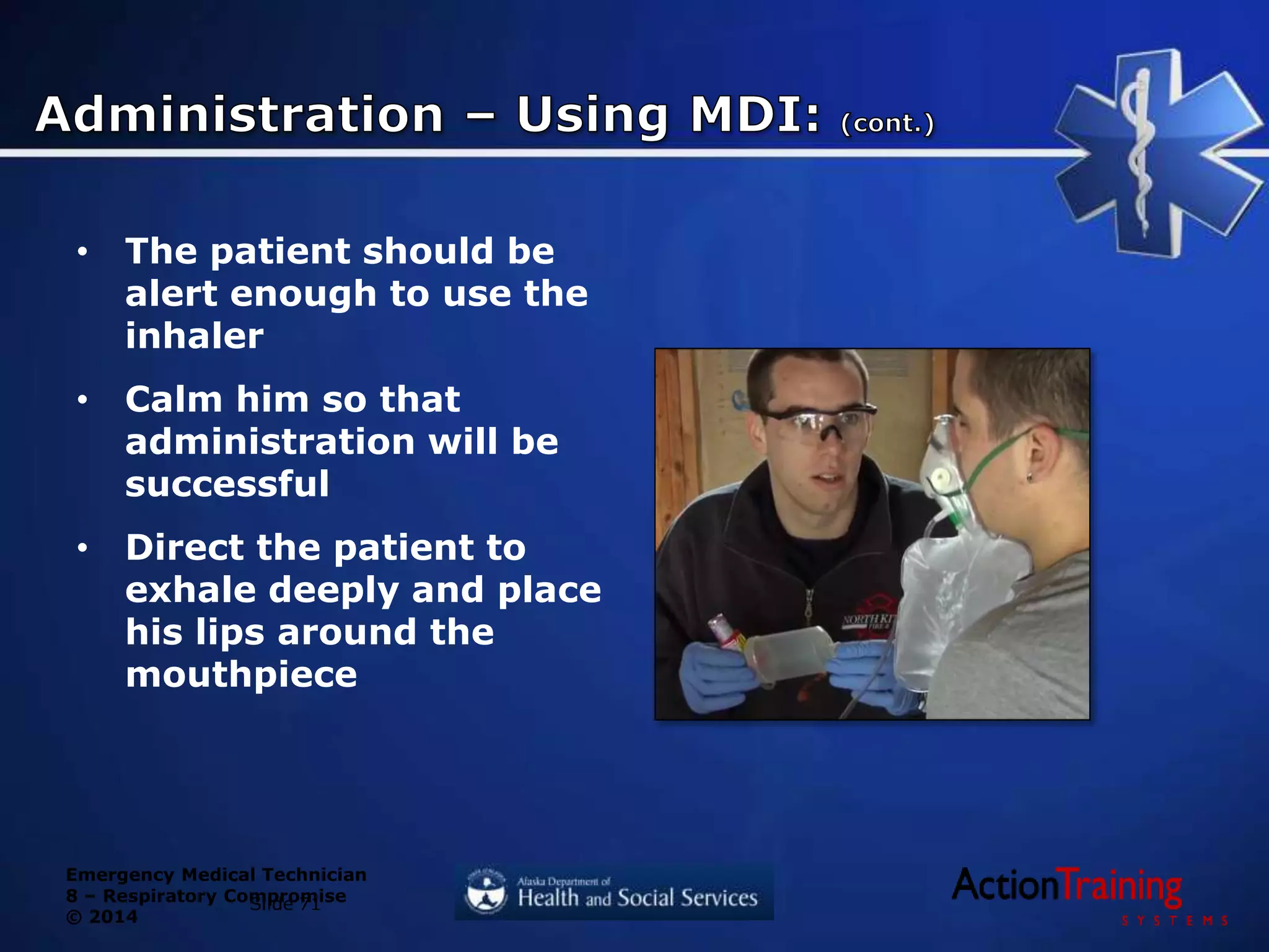 Emergency Medical Technician
8 – Respiratory Compromise
© 2014
• The patient should be
alert enough to use the
inhaler
• Calm him so that
administration will be
successful
• Direct the patient to
exhale deeply and place
his lips around the
mouthpiece
Slide 71
 