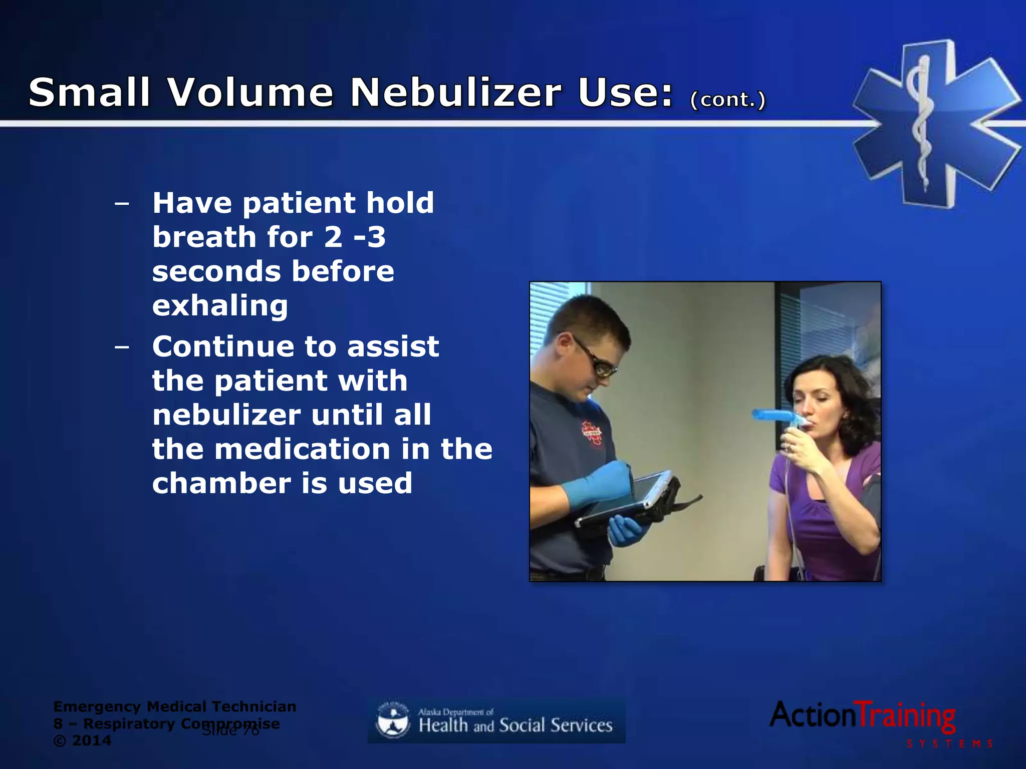 Emergency Medical Technician
8 – Respiratory Compromise
© 2014
– Have patient hold
breath for 2 -3
seconds before
exhaling
– Continue to assist
the patient with
nebulizer until all
the medication in the
chamber is used
Slide 76
 