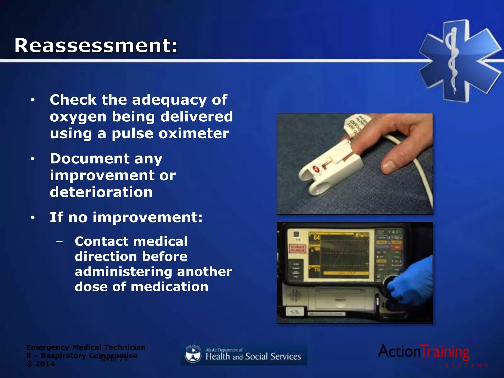 Emergency Medical Technician
8 – Respiratory Compromise
© 2014
Slide 79
• Check the adequacy of
oxygen being delivered
using a pulse oximeter
• Document any
improvement or
deterioration
• If no improvement:
– Contact medical
direction before
administering another
dose of medication
 