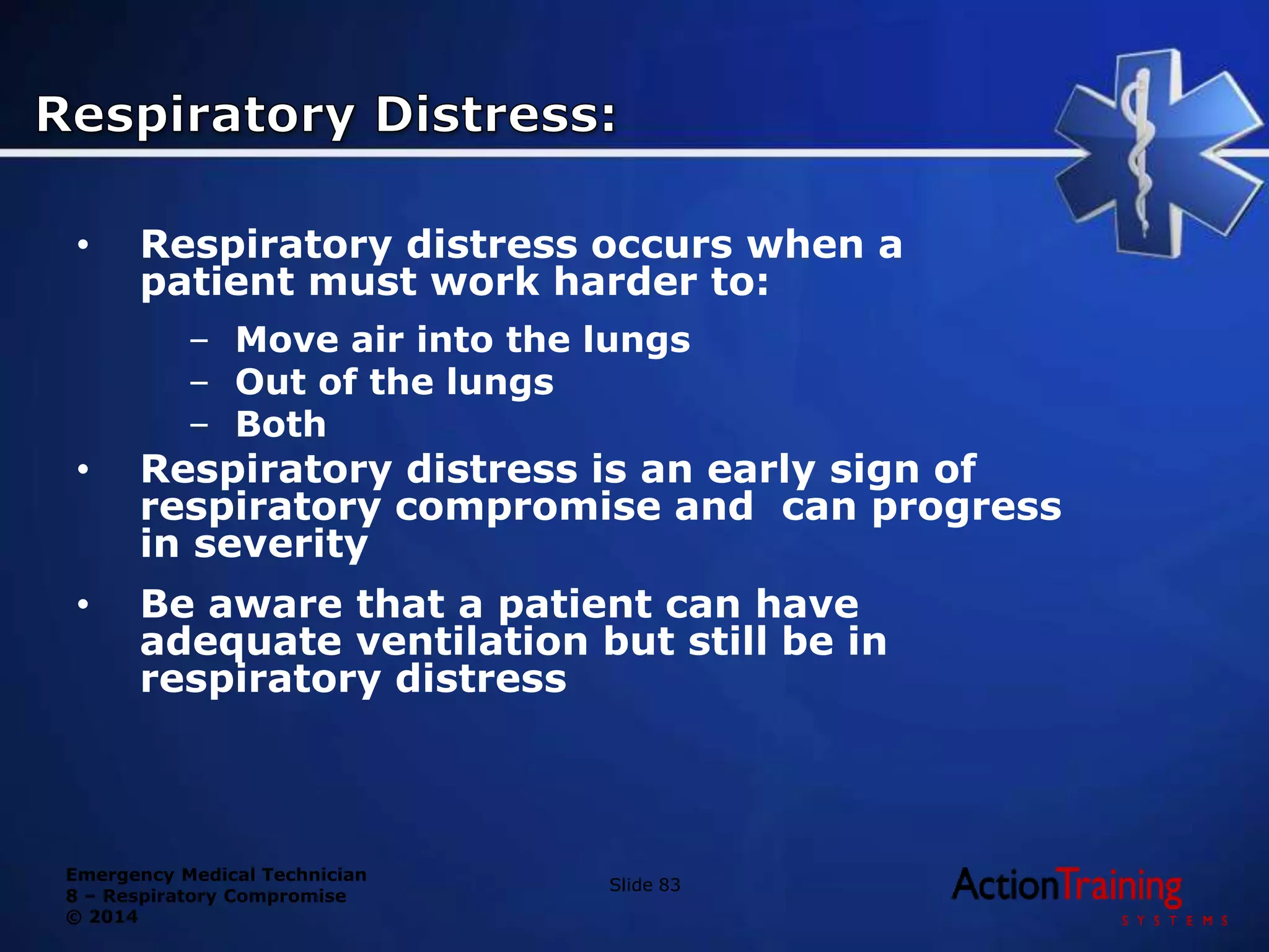 Emergency Medical Technician
8 – Respiratory Compromise
© 2014
• Respiratory distress occurs when a
patient must work harder to:
– Move air into the lungs
– Out of the lungs
– Both
• Respiratory distress is an early sign of
respiratory compromise and can progress
in severity
• Be aware that a patient can have
adequate ventilation but still be in
respiratory distress
Slide 83
 