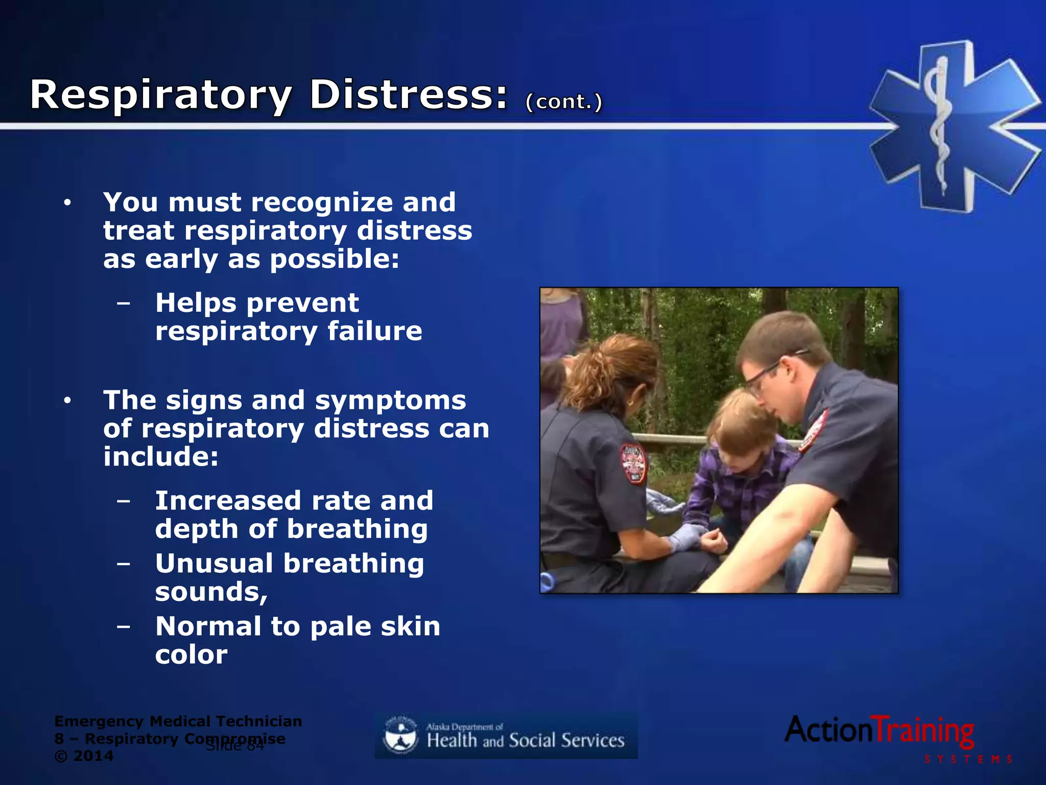 Emergency Medical Technician
8 – Respiratory Compromise
© 2014
• You must recognize and
treat respiratory distress
as early as possible:
– Helps prevent
respiratory failure
• The signs and symptoms
of respiratory distress can
include:
– Increased rate and
depth of breathing
– Unusual breathing
sounds,
– Normal to pale skin
color
Slide 84
 