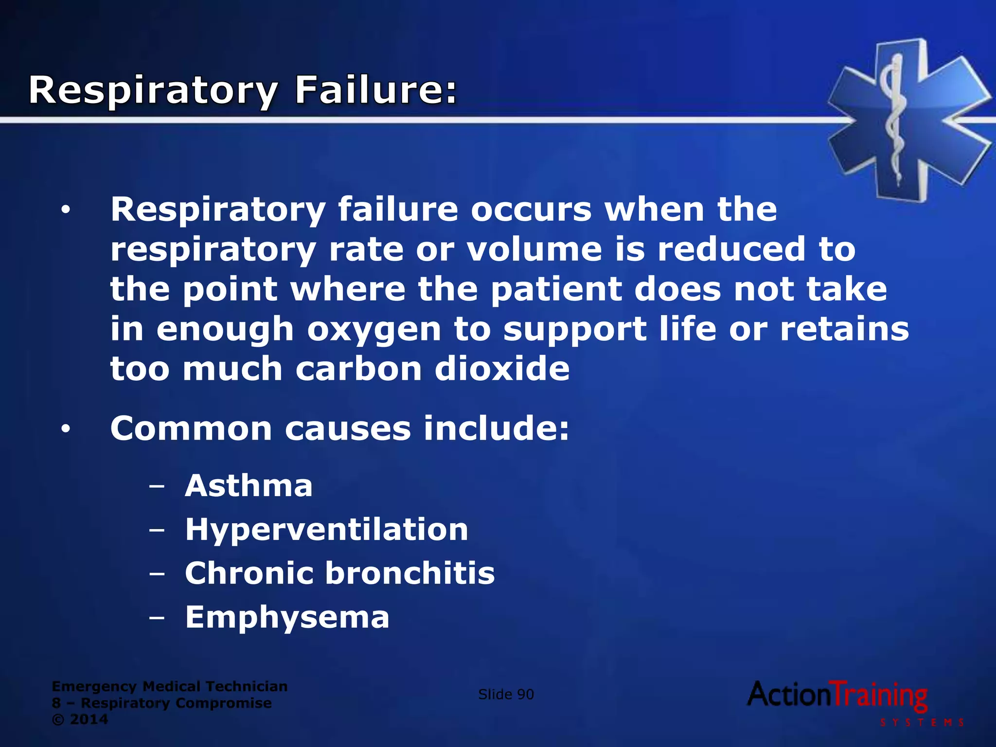 Emergency Medical Technician
8 – Respiratory Compromise
© 2014
• Respiratory failure occurs when the
respiratory rate or volume is reduced to
the point where the patient does not take
in enough oxygen to support life or retains
too much carbon dioxide
• Common causes include:
– Asthma
– Hyperventilation
– Chronic bronchitis
– Emphysema
Slide 90
 