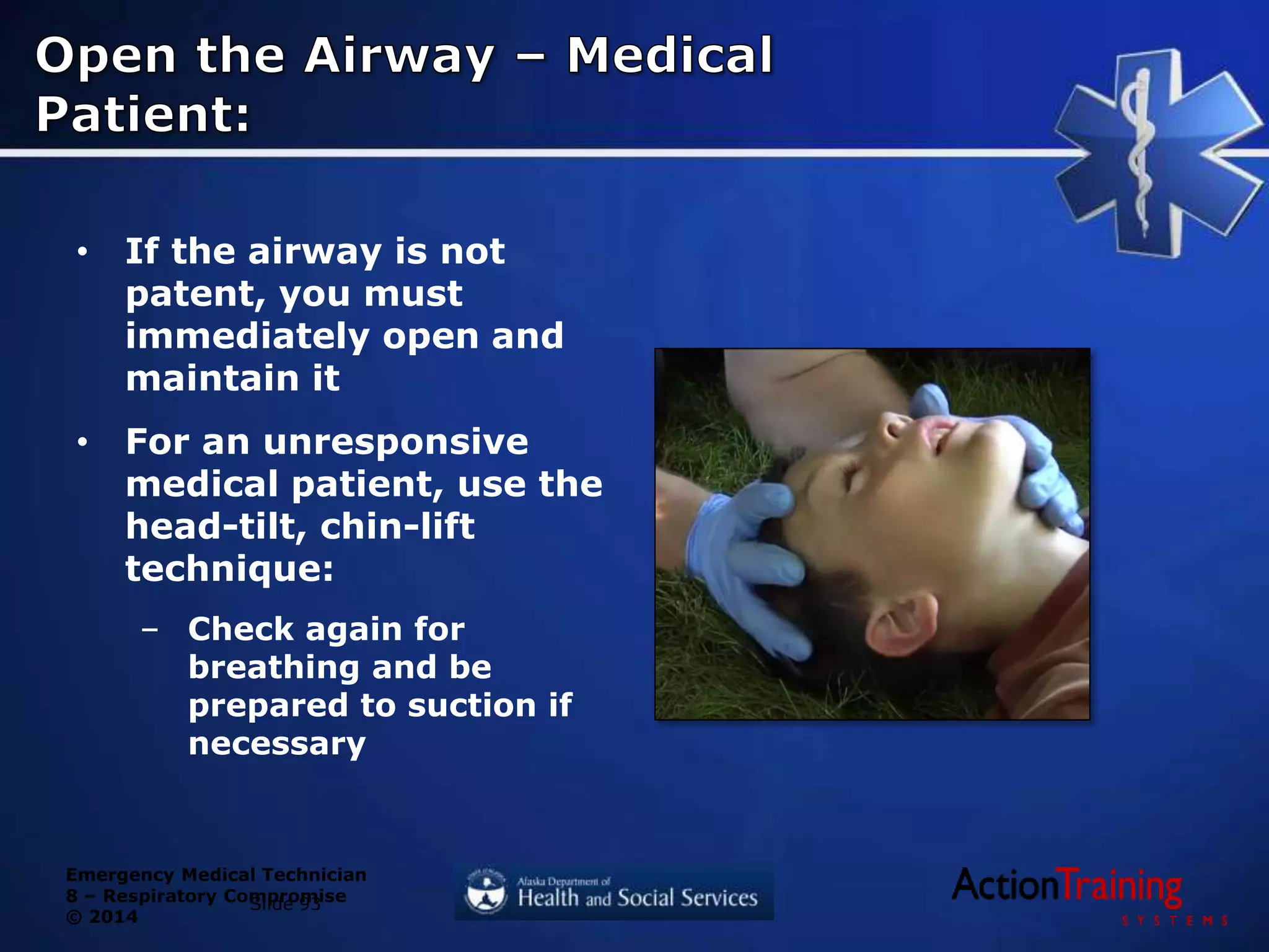 Emergency Medical Technician
8 – Respiratory Compromise
© 2014
• If the airway is not
patent, you must
immediately open and
maintain it
• For an unresponsive
medical patient, use the
head-tilt, chin-lift
technique:
– Check again for
breathing and be
prepared to suction if
necessary
Slide 93
 