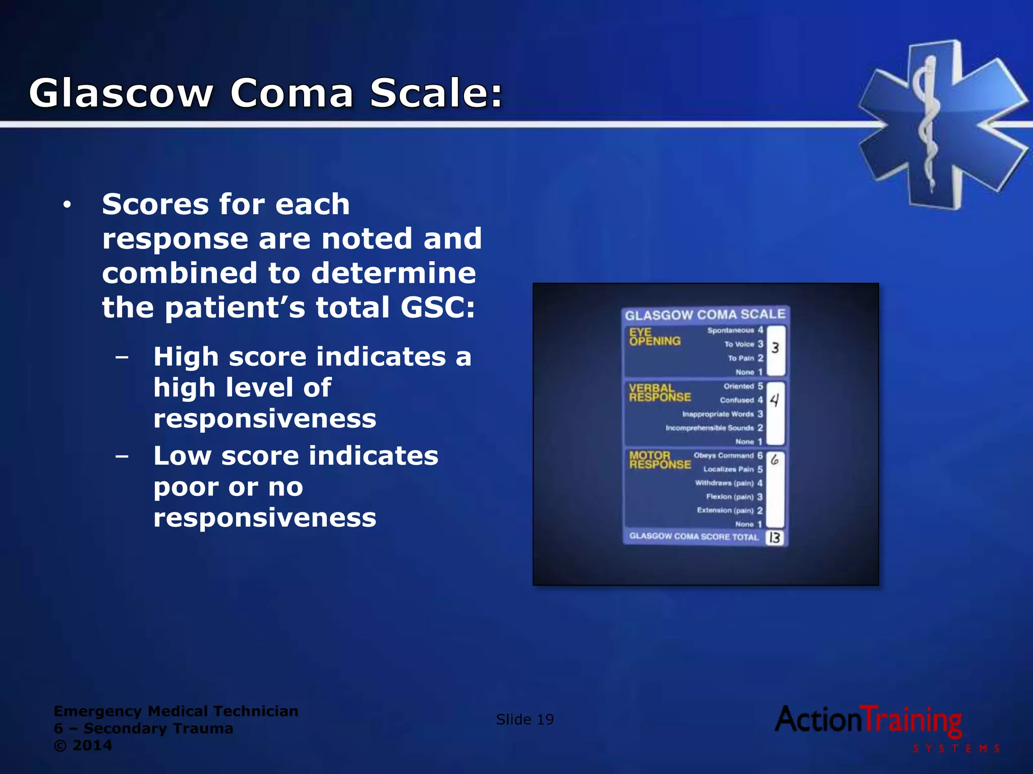 Emergency Medical Technician
6 – Secondary Trauma
© 2014
• Scores for each
response are noted and
combined to determine
the patient’s total GSC:
– High score indicates a
high level of
responsiveness
– Low score indicates
poor or no
responsiveness
Slide 19
 