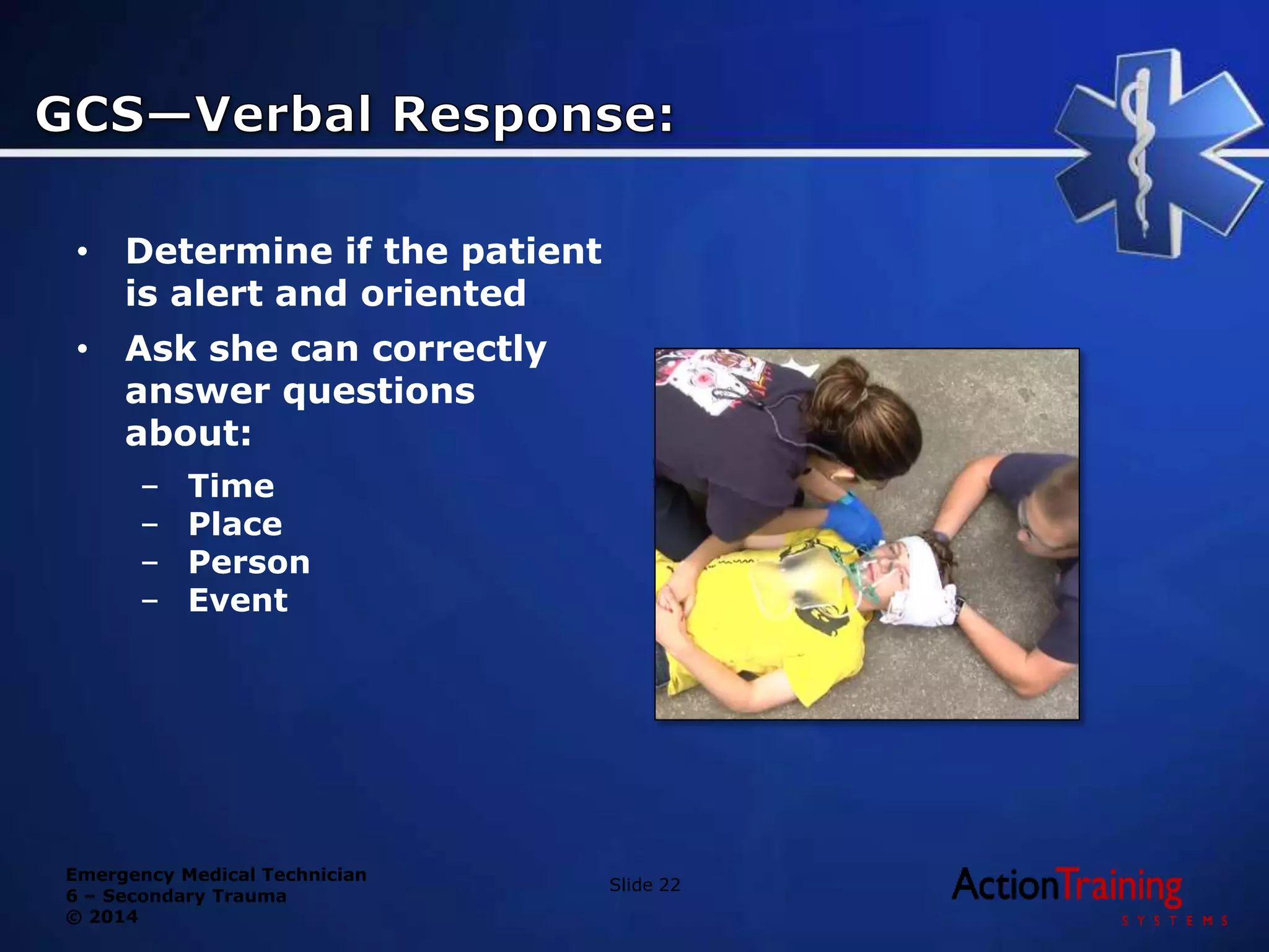 Emergency Medical Technician
6 – Secondary Trauma
© 2014
• Determine if the patient
is alert and oriented
• Ask she can correctly
answer questions
about:
– Time
– Place
– Person
– Event
Slide 22
 