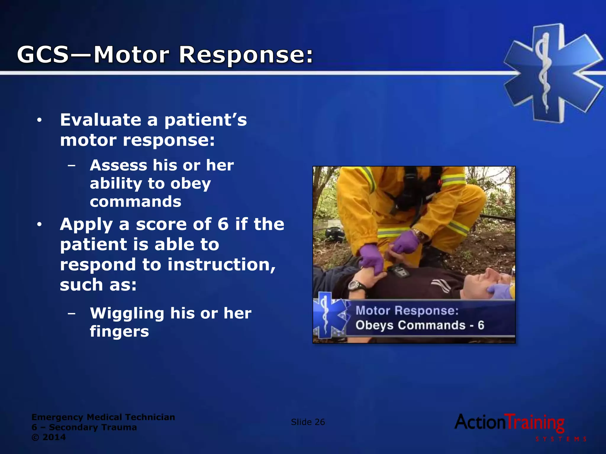 Emergency Medical Technician
6 – Secondary Trauma
© 2014
• Evaluate a patient’s
motor response:
– Assess his or her
ability to obey
commands
• Apply a score of 6 if the
patient is able to
respond to instruction,
such as:
– Wiggling his or her
fingers
Slide 26
 