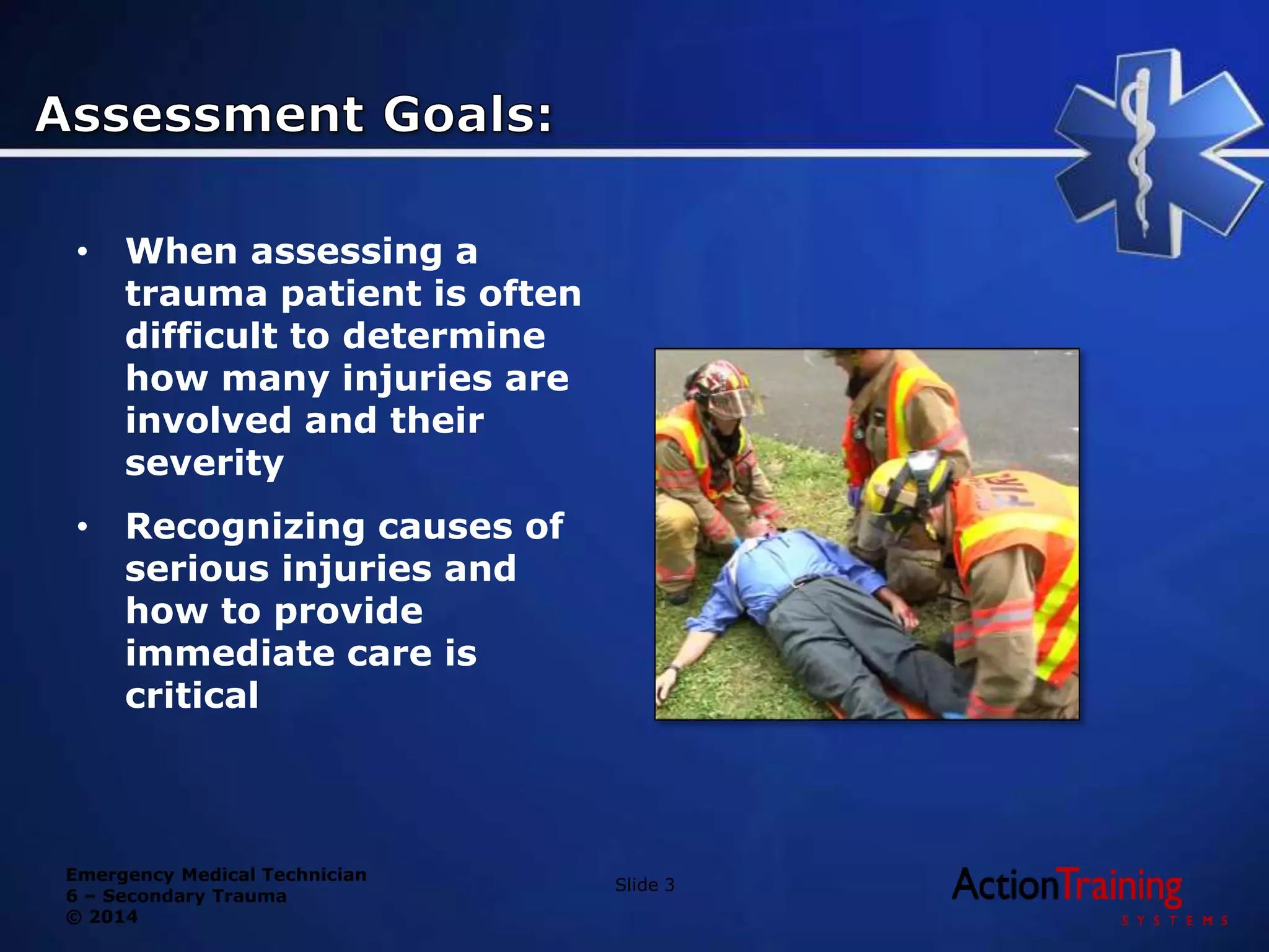 Emergency Medical Technician
6 – Secondary Trauma
© 2014
• When assessing a
trauma patient is often
difficult to determine
how many injuries are
involved and their
severity
• Recognizing causes of
serious injuries and
how to provide
immediate care is
critical
Slide 3
 