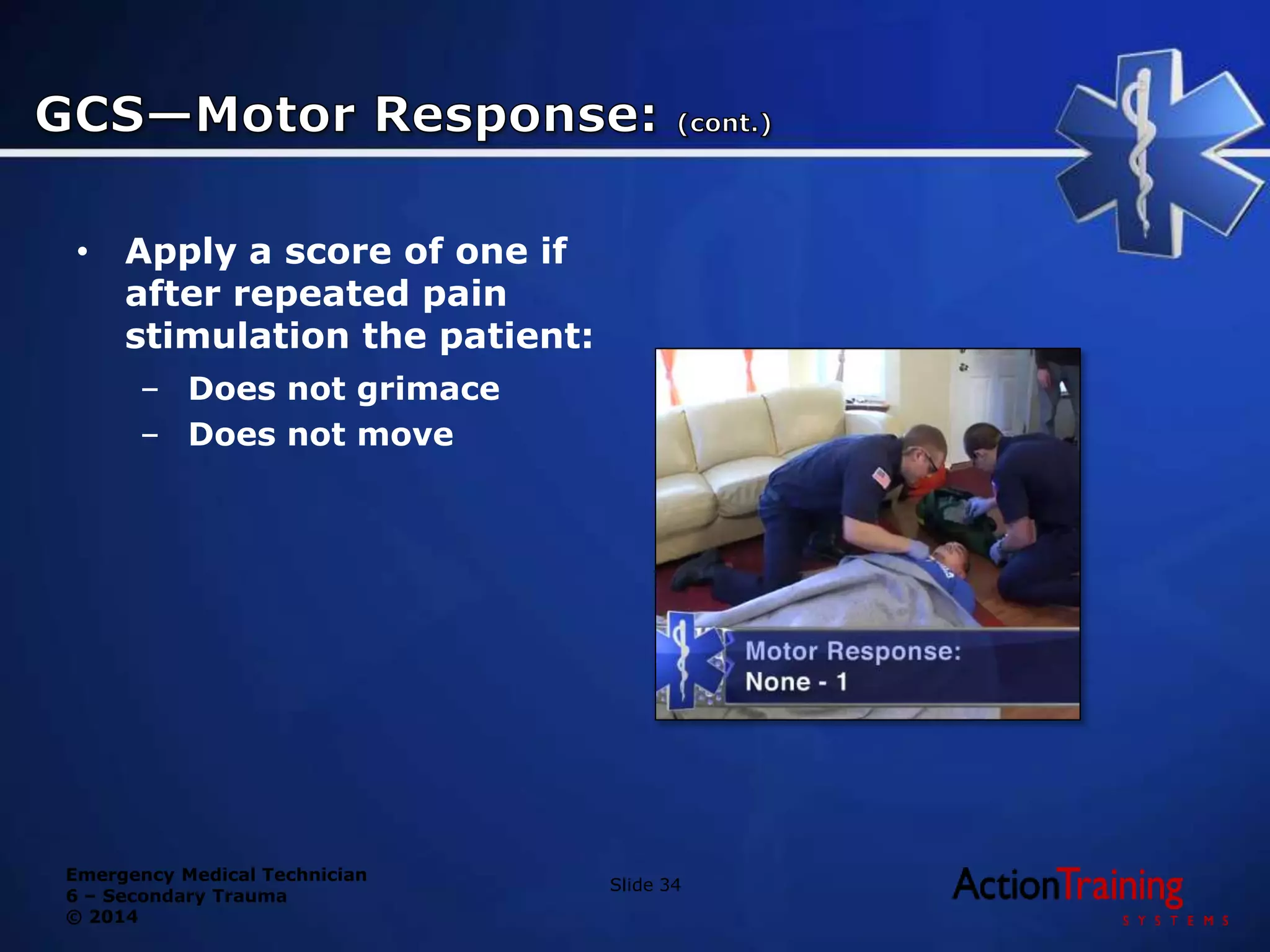 Emergency Medical Technician
6 – Secondary Trauma
© 2014
• Apply a score of one if
after repeated pain
stimulation the patient:
– Does not grimace
– Does not move
Slide 34
 