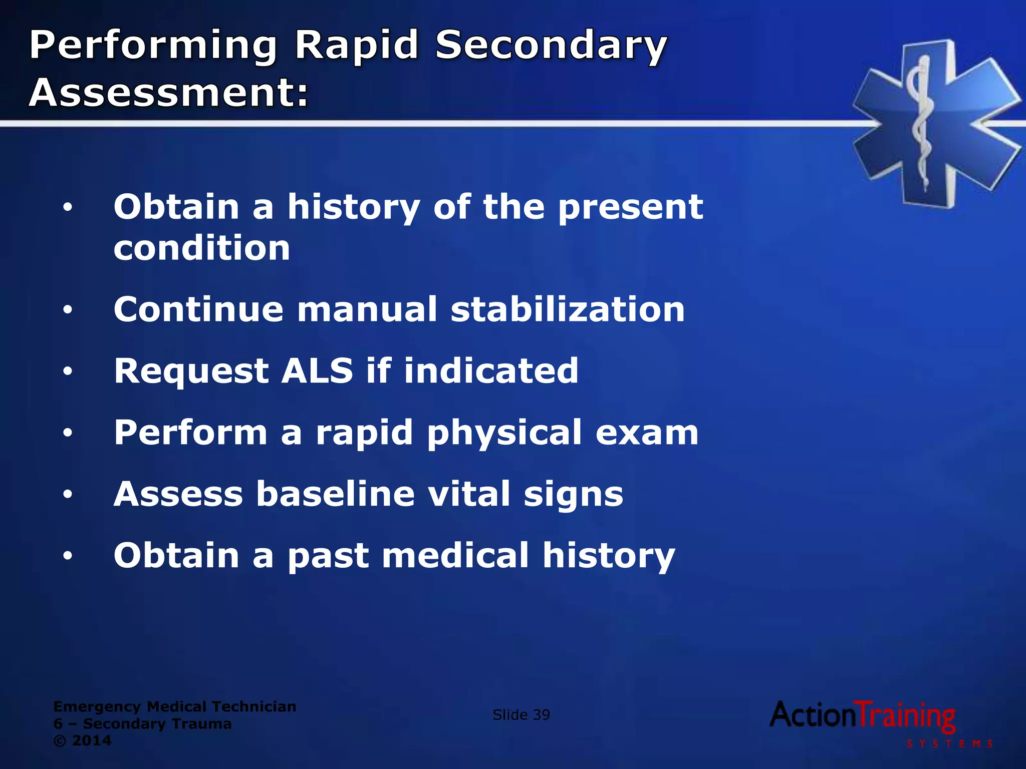 Emergency Medical Technician
6 – Secondary Trauma
© 2014
• Obtain a history of the present
condition
• Continue manual stabilization
• Request ALS if indicated
• Perform a rapid physical exam
• Assess baseline vital signs
• Obtain a past medical history
Slide 39
 