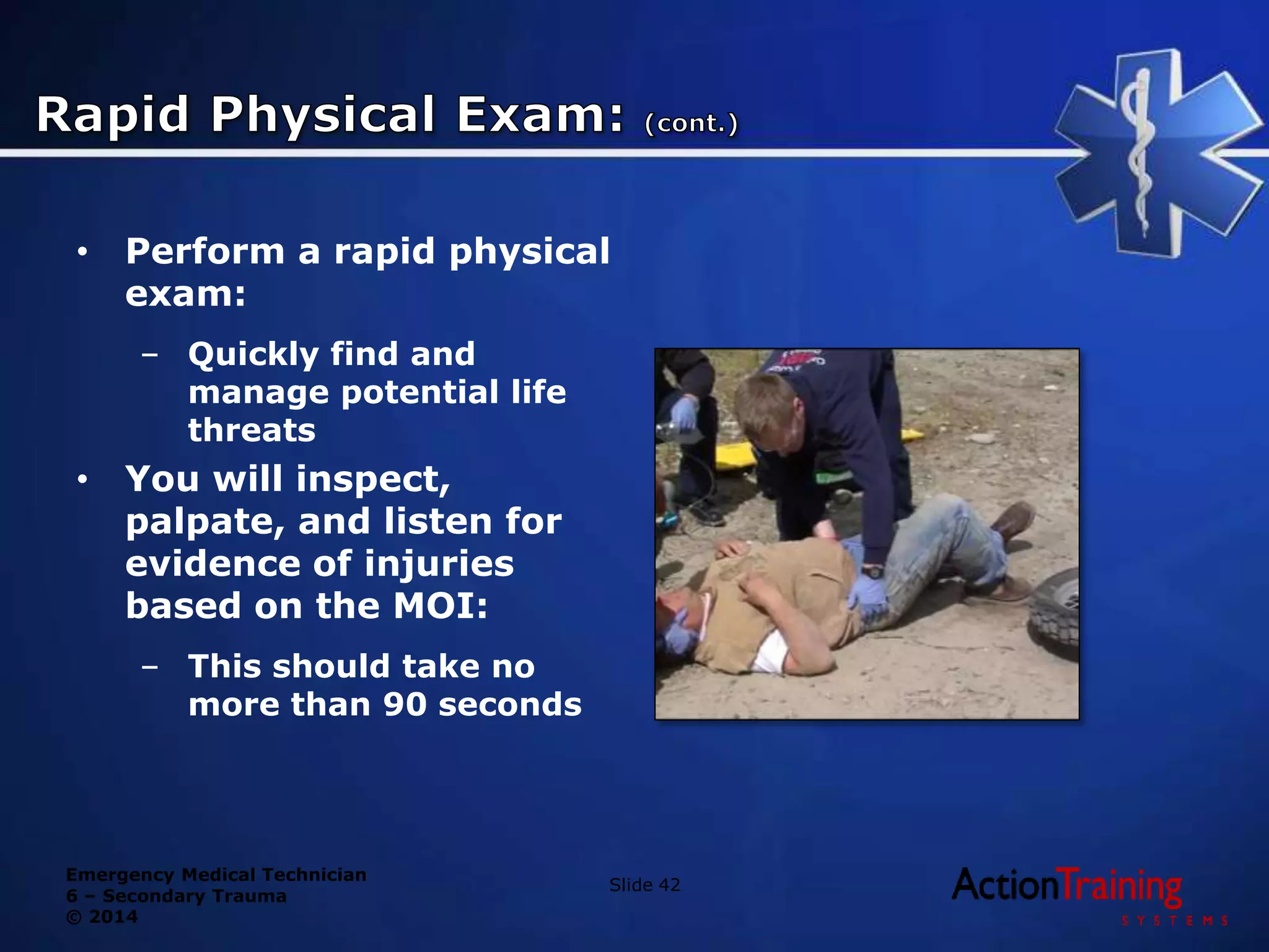 Emergency Medical Technician
6 – Secondary Trauma
© 2014
• Perform a rapid physical
exam:
– Quickly find and
manage potential life
threats
• You will inspect,
palpate, and listen for
evidence of injuries
based on the MOI:
– This should take no
more than 90 seconds
Slide 42
 