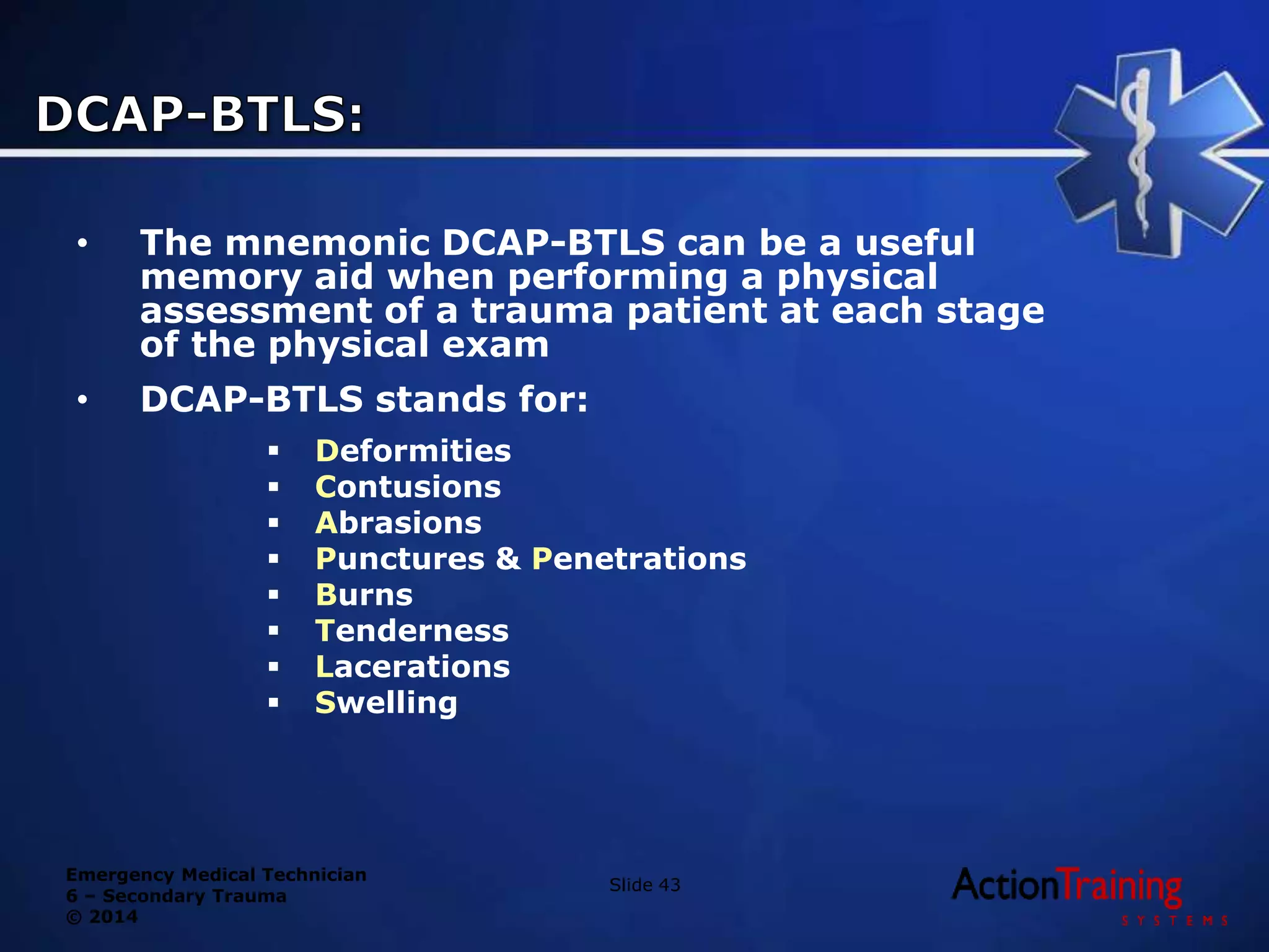 Emergency Medical Technician
6 – Secondary Trauma
© 2014
• The mnemonic DCAP-BTLS can be a useful
memory aid when performing a physical
assessment of a trauma patient at each stage
of the physical exam
• DCAP-BTLS stands for:
 Deformities
 Contusions
 Abrasions
 Punctures & Penetrations
 Burns
 Tenderness
 Lacerations
 Swelling
Slide 43
 