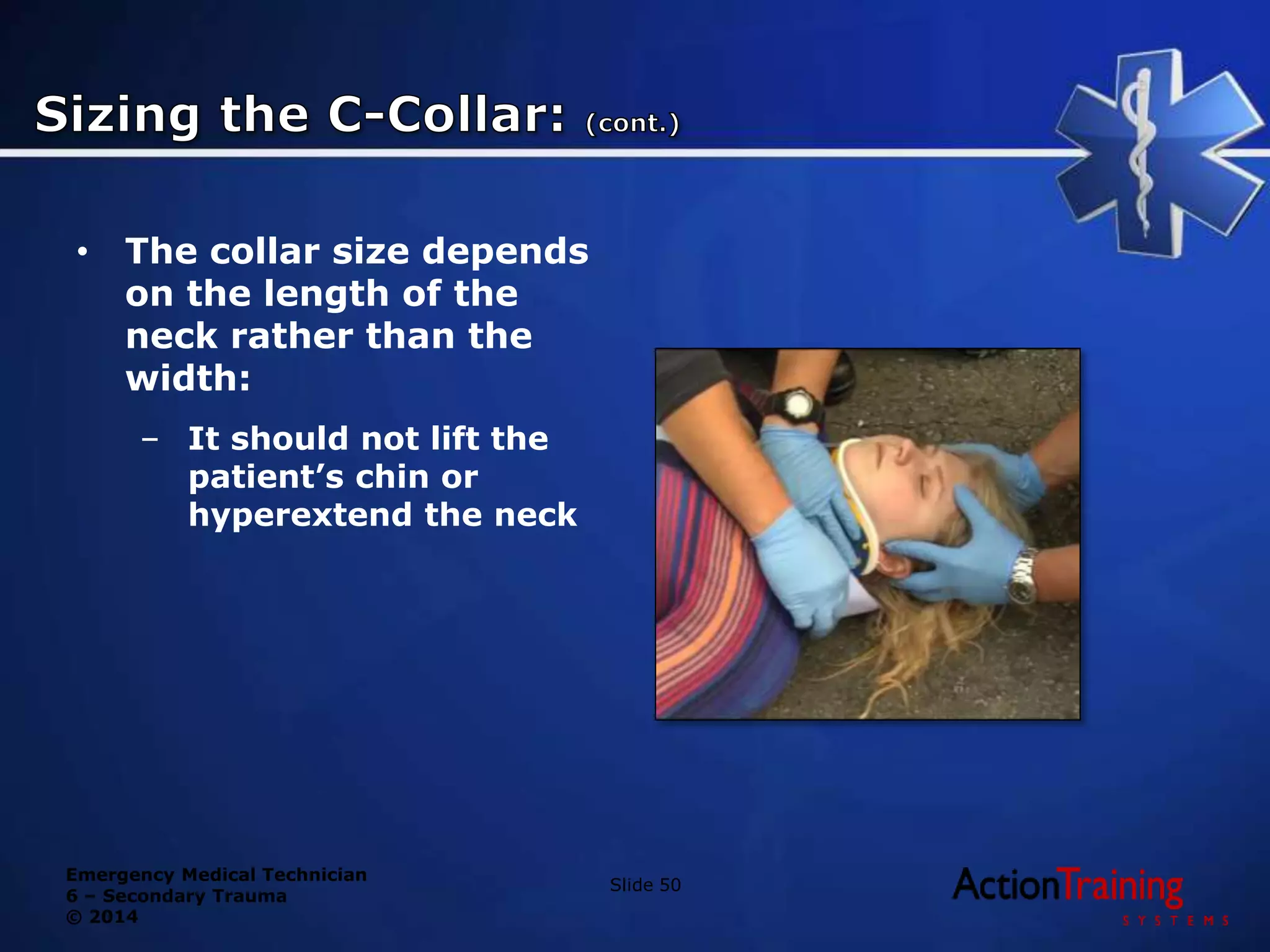 Emergency Medical Technician
6 – Secondary Trauma
© 2014
• The collar size depends
on the length of the
neck rather than the
width:
– It should not lift the
patient’s chin or
hyperextend the neck
Slide 50
 
