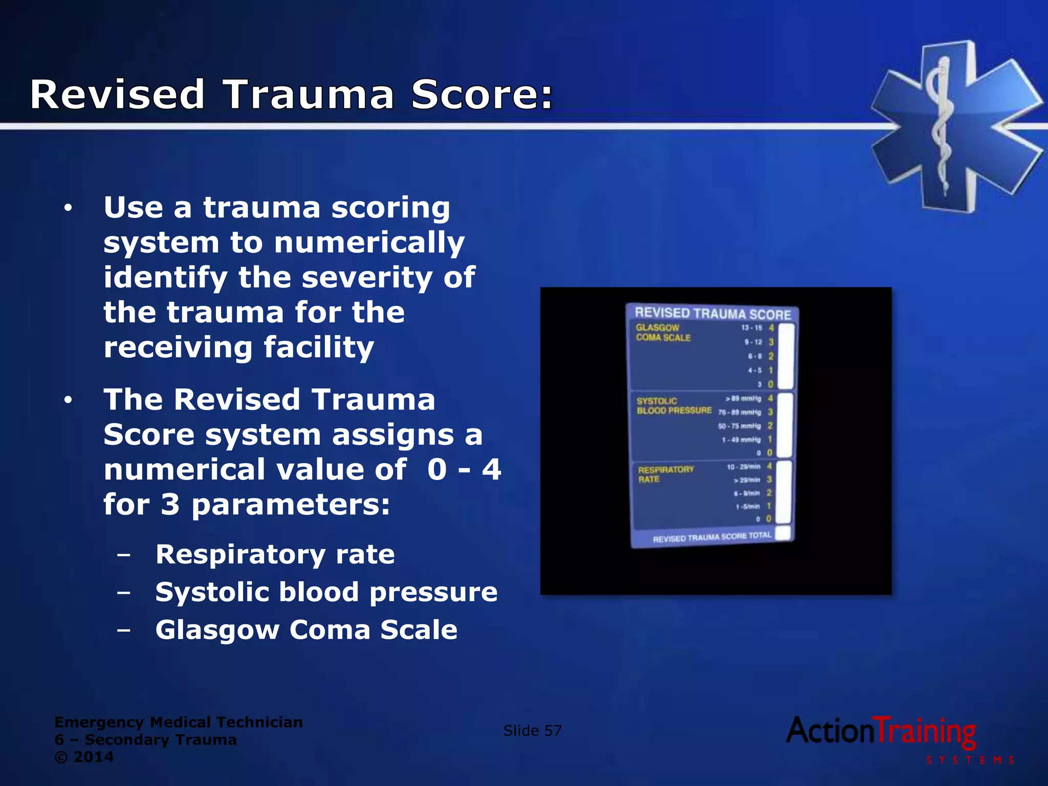 Emergency Medical Technician
6 – Secondary Trauma
© 2014
• Use a trauma scoring
system to numerically
identify the severity of
the trauma for the
receiving facility
• The Revised Trauma
Score system assigns a
numerical value of 0 - 4
for 3 parameters:
– Respiratory rate
– Systolic blood pressure
– Glasgow Coma Scale
Slide 57
 