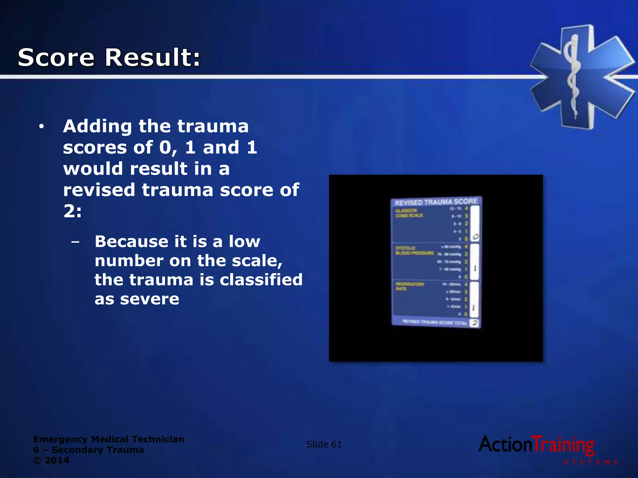 Emergency Medical Technician
6 – Secondary Trauma
© 2014
• Adding the trauma
scores of 0, 1 and 1
would result in a
revised trauma score of
2:
– Because it is a low
number on the scale,
the trauma is classified
as severe
Slide 61
 