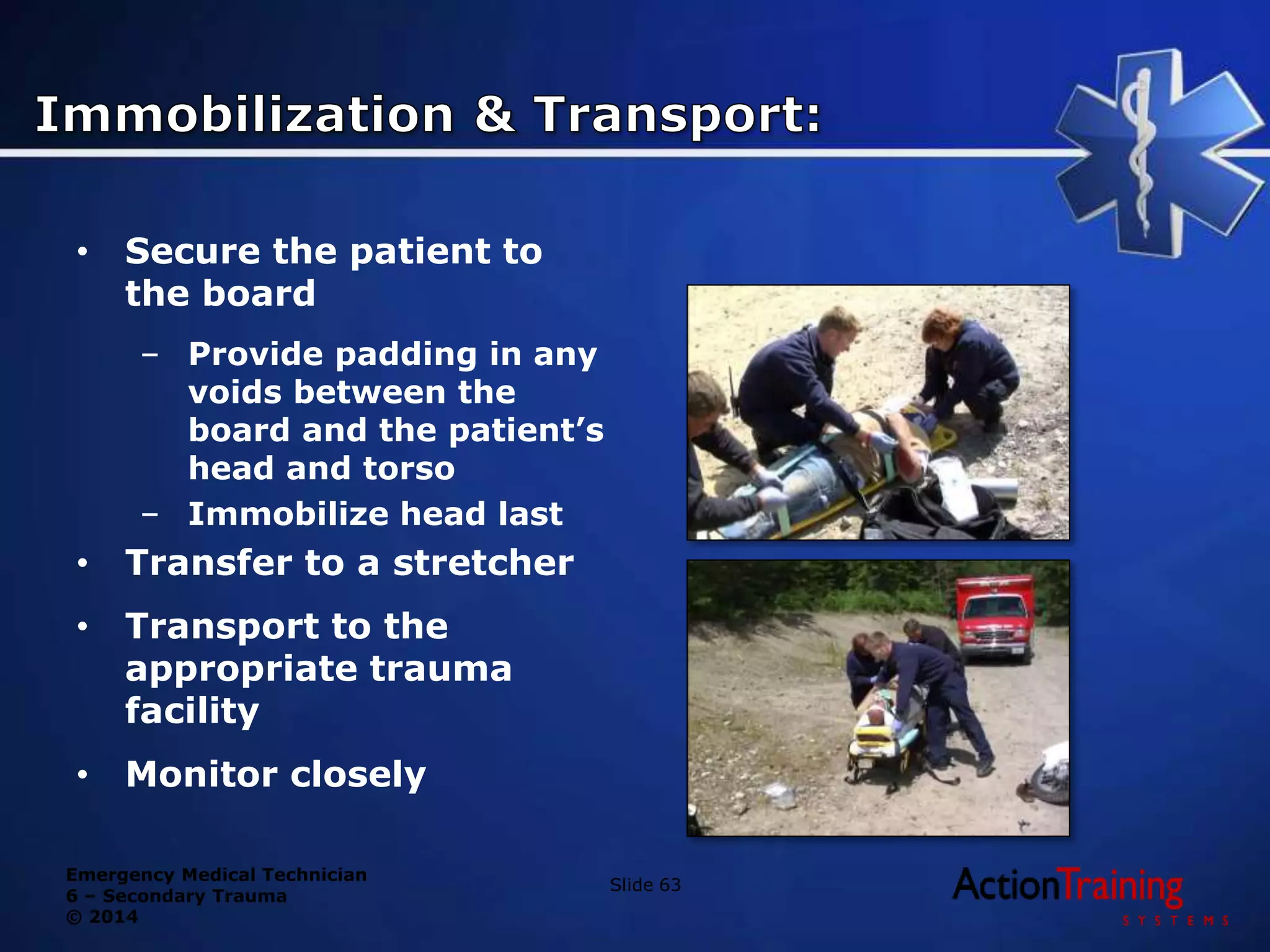 Emergency Medical Technician
6 – Secondary Trauma
© 2014
Slide 63
• Secure the patient to
the board
– Provide padding in any
voids between the
board and the patient’s
head and torso
– Immobilize head last
• Transfer to a stretcher
• Transport to the
appropriate trauma
facility
• Monitor closely
 