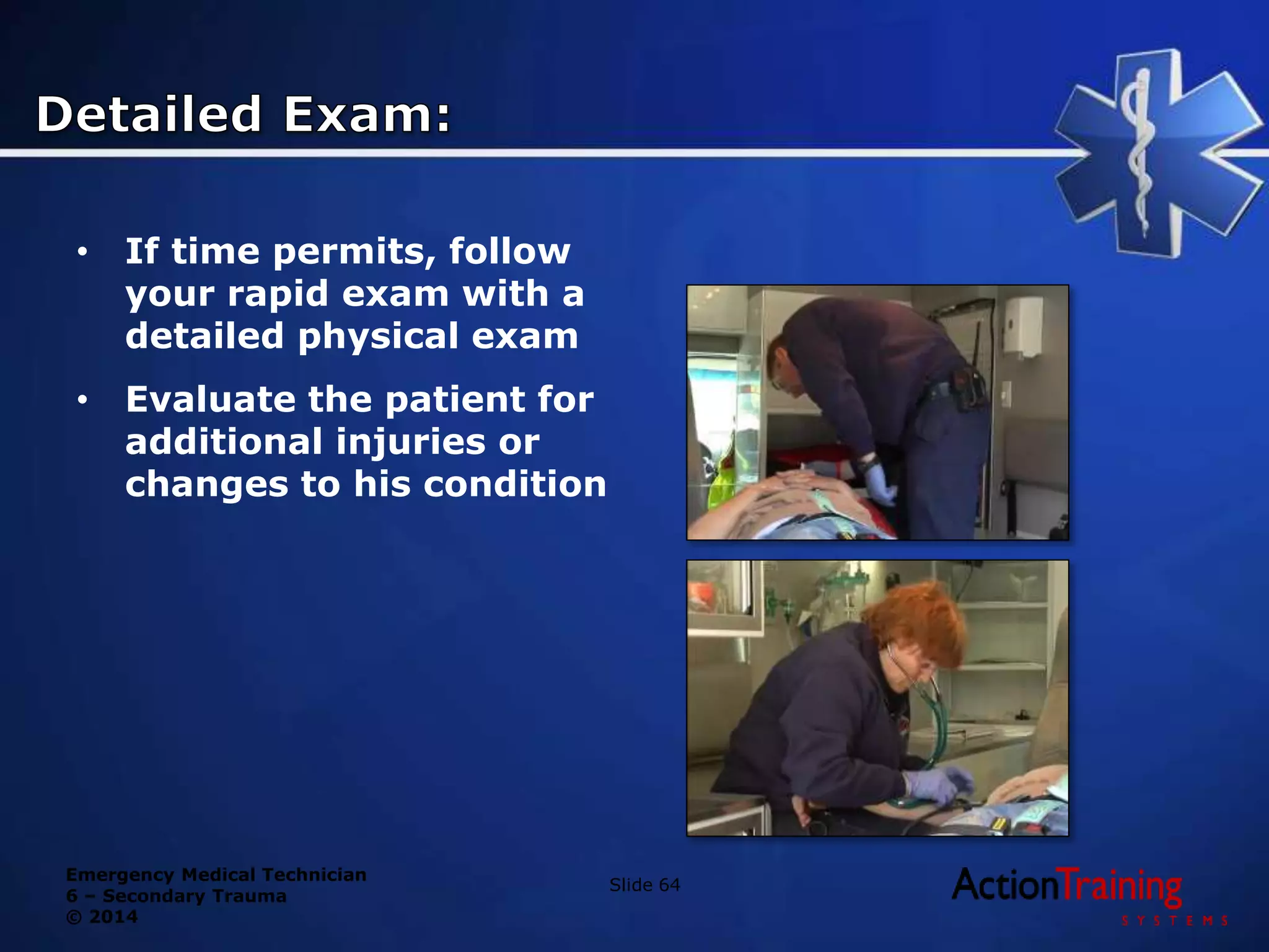 Emergency Medical Technician
6 – Secondary Trauma
© 2014
Slide 64
• If time permits, follow
your rapid exam with a
detailed physical exam
• Evaluate the patient for
additional injuries or
changes to his condition
 