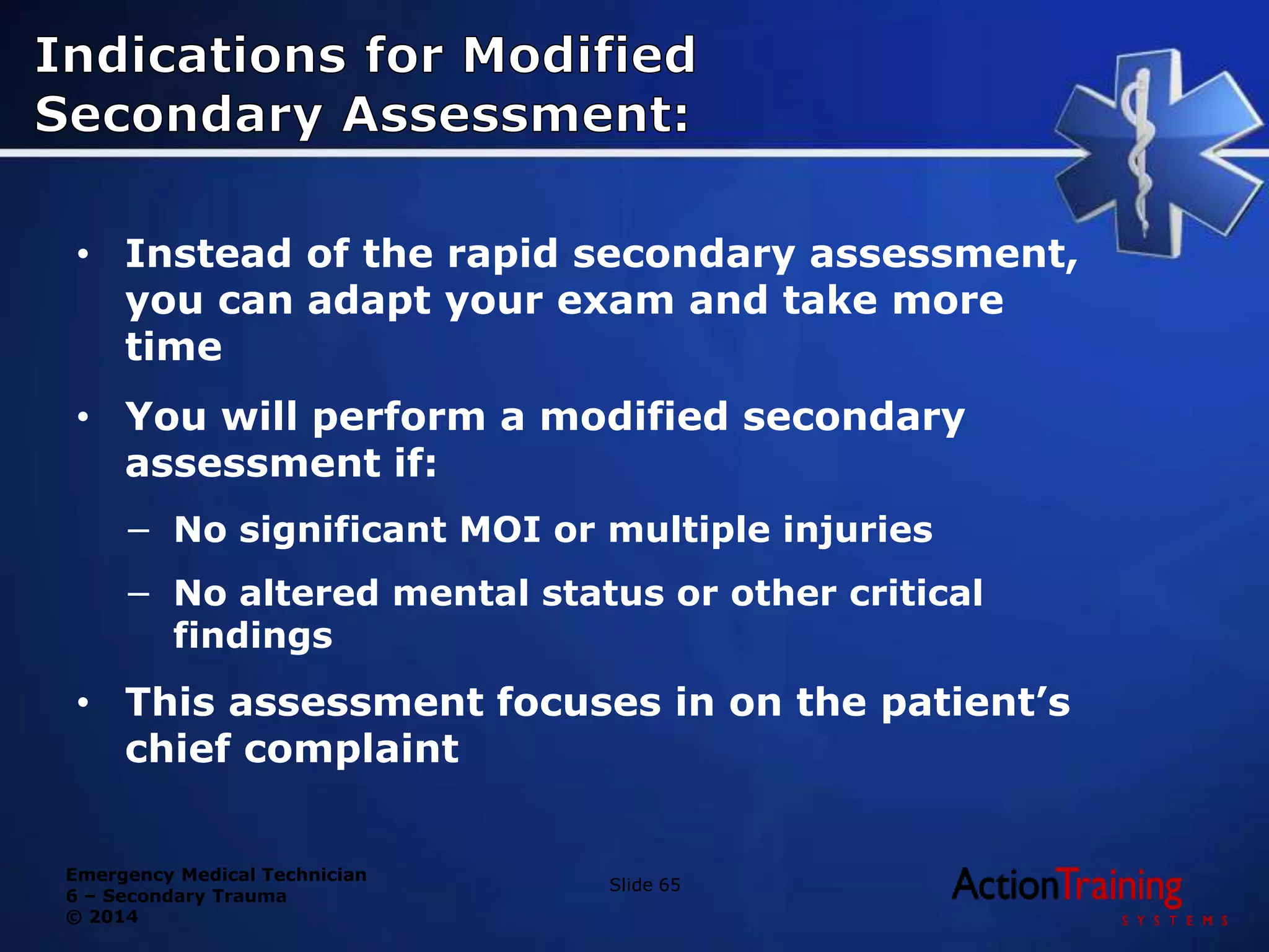 Emergency Medical Technician
6 – Secondary Trauma
© 2014
• Instead of the rapid secondary assessment,
you can adapt your exam and take more
time
• You will perform a modified secondary
assessment if:
− No significant MOI or multiple injuries
− No altered mental status or other critical
findings
• This assessment focuses in on the patient’s
chief complaint
Slide 65
 
