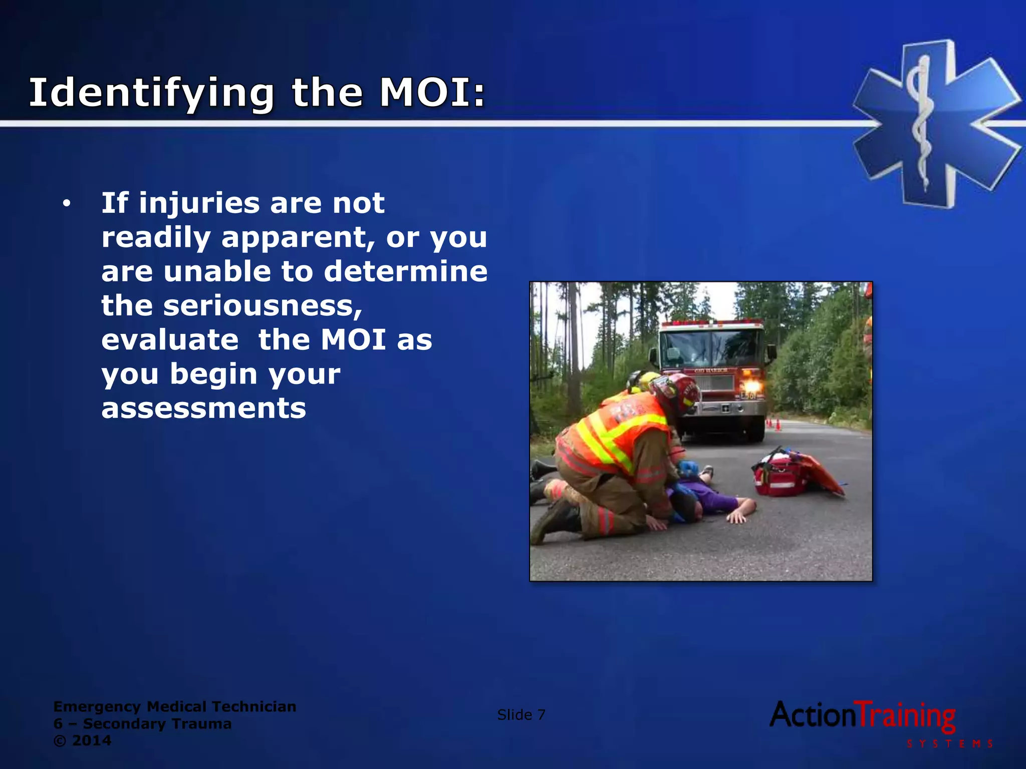 Emergency Medical Technician
6 – Secondary Trauma
© 2014
• If injuries are not
readily apparent, or you
are unable to determine
the seriousness,
evaluate the MOI as
you begin your
assessments
Slide 7
 