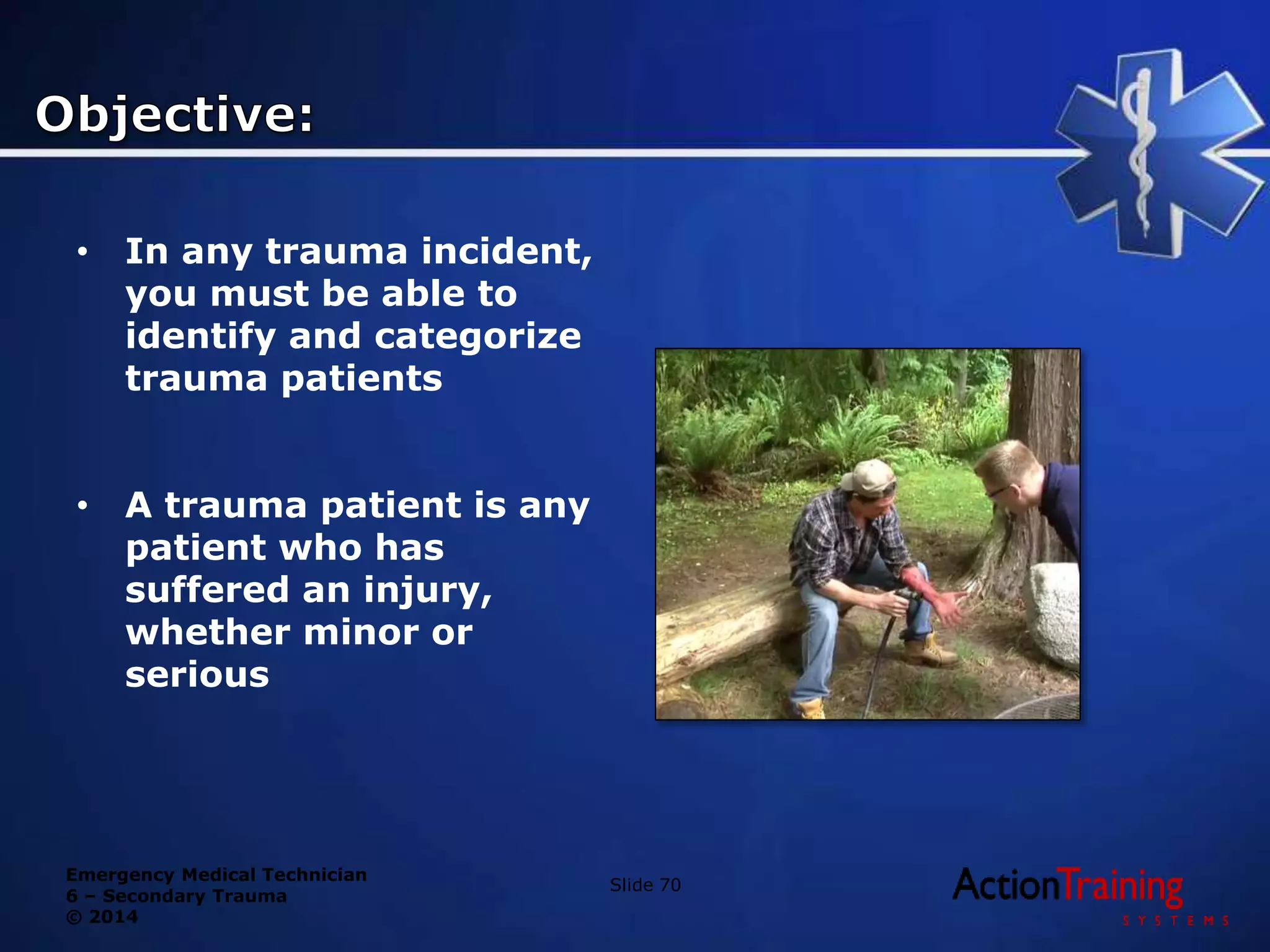Emergency Medical Technician
6 – Secondary Trauma
© 2014
• In any trauma incident,
you must be able to
identify and categorize
trauma patients
• A trauma patient is any
patient who has
suffered an injury,
whether minor or
serious
Slide 70
 