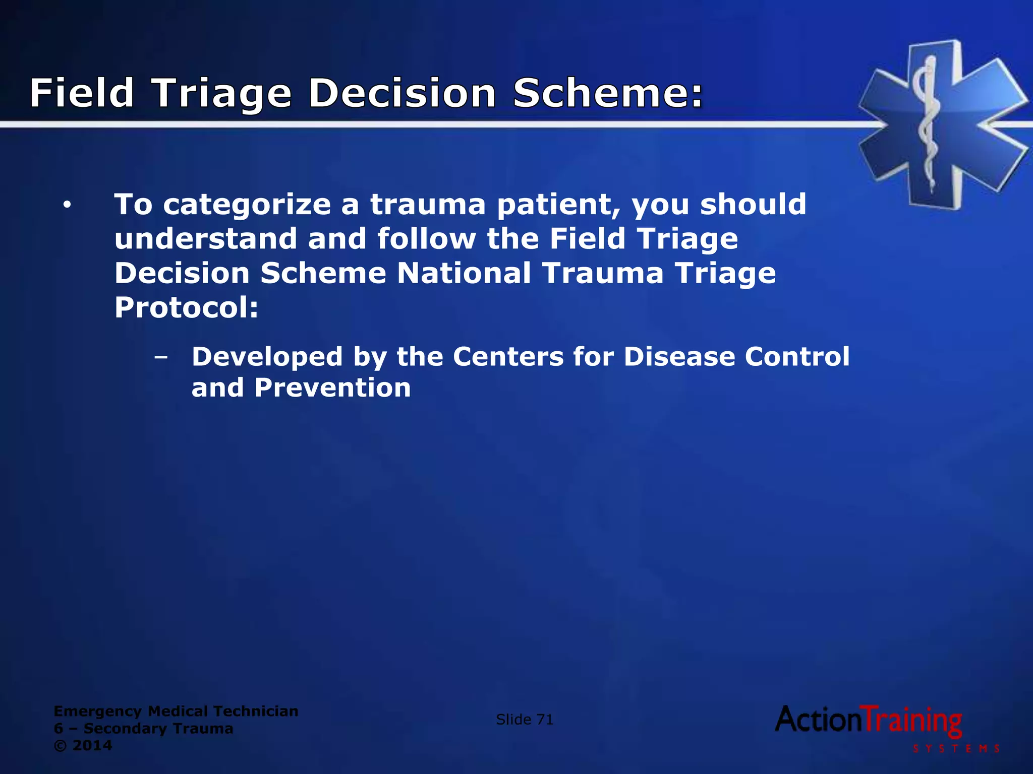 Emergency Medical Technician
6 – Secondary Trauma
© 2014
• To categorize a trauma patient, you should
understand and follow the Field Triage
Decision Scheme National Trauma Triage
Protocol:
– Developed by the Centers for Disease Control
and Prevention
Slide 71
 