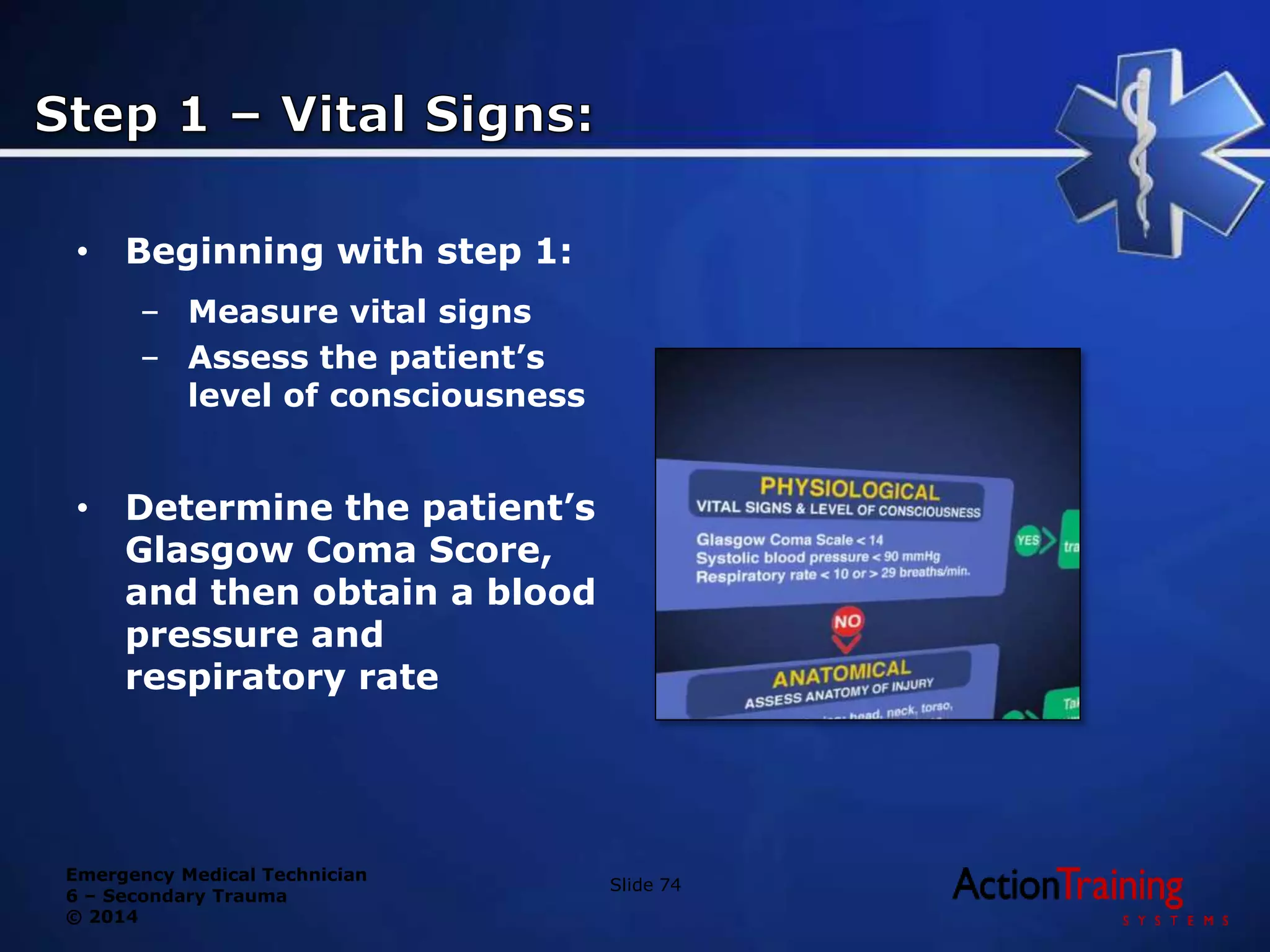 Emergency Medical Technician
6 – Secondary Trauma
© 2014
• Beginning with step 1:
– Measure vital signs
– Assess the patient’s
level of consciousness
• Determine the patient’s
Glasgow Coma Score,
and then obtain a blood
pressure and
respiratory rate
Slide 74
 