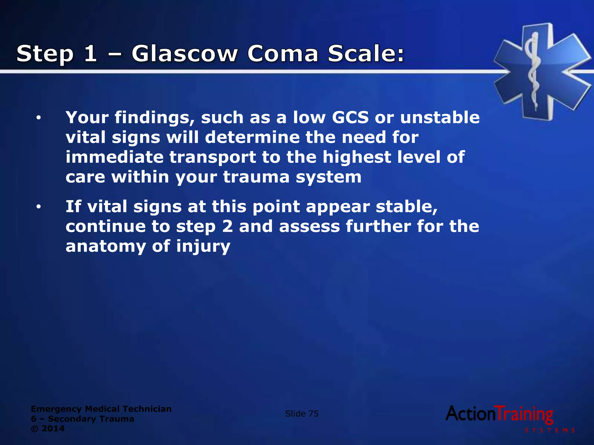 Emergency Medical Technician
6 – Secondary Trauma
© 2014
• Your findings, such as a low GCS or unstable
vital signs will determine the need for
immediate transport to the highest level of
care within your trauma system
• If vital signs at this point appear stable,
continue to step 2 and assess further for the
anatomy of injury
Slide 75
 