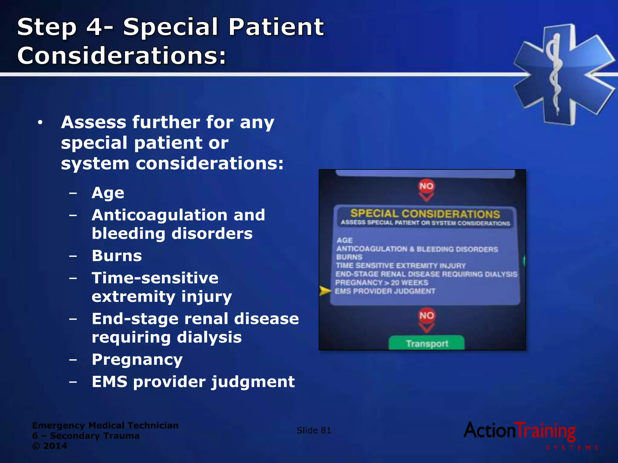 Emergency Medical Technician
6 – Secondary Trauma
© 2014
• Assess further for any
special patient or
system considerations:
– Age
– Anticoagulation and
bleeding disorders
– Burns
– Time-sensitive
extremity injury
– End-stage renal disease
requiring dialysis
– Pregnancy
– EMS provider judgment
Slide 81
 