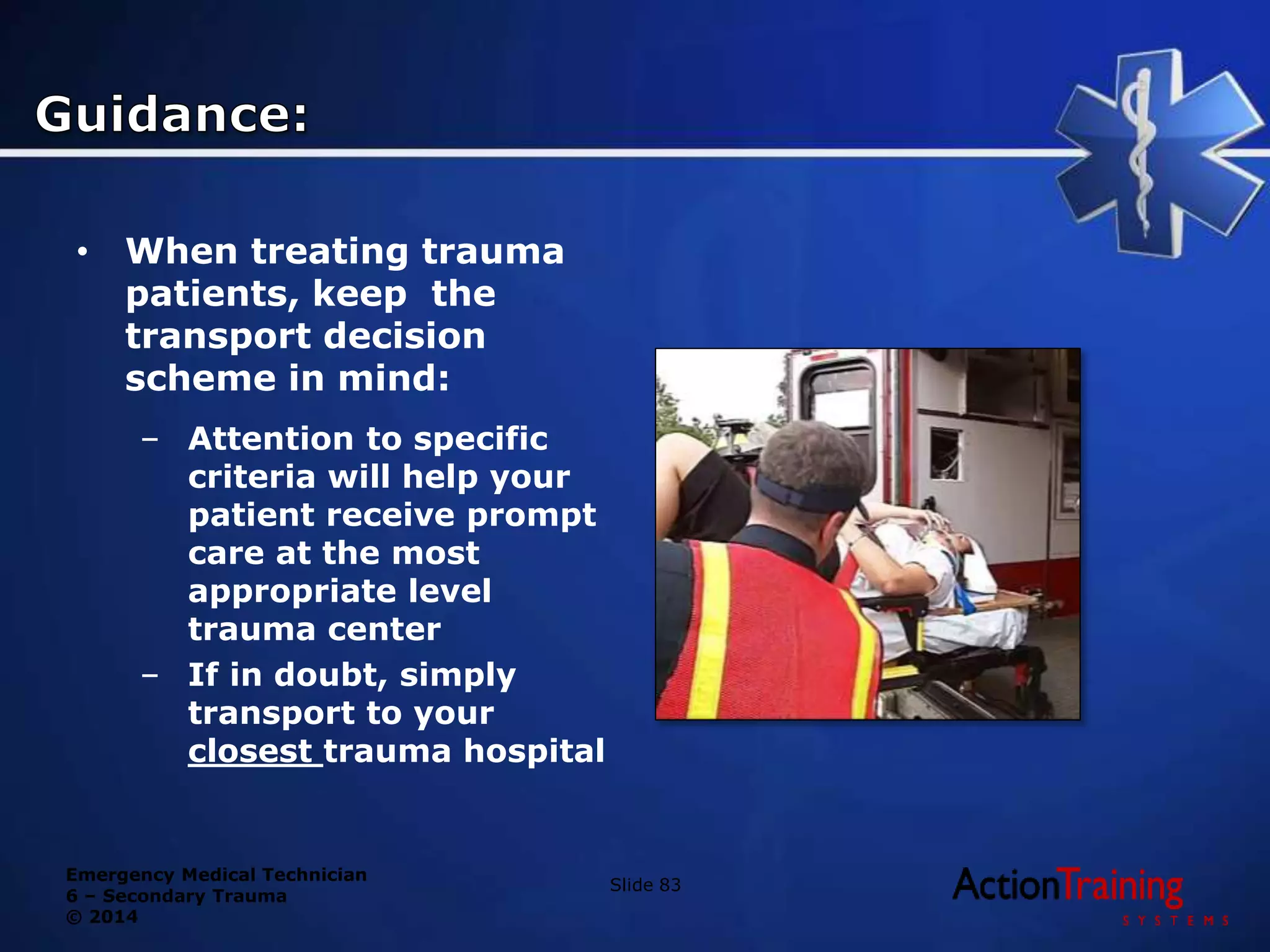 Emergency Medical Technician
6 – Secondary Trauma
© 2014
• When treating trauma
patients, keep the
transport decision
scheme in mind:
– Attention to specific
criteria will help your
patient receive prompt
care at the most
appropriate level
trauma center
– If in doubt, simply
transport to your
closest trauma hospital
Slide 83
 