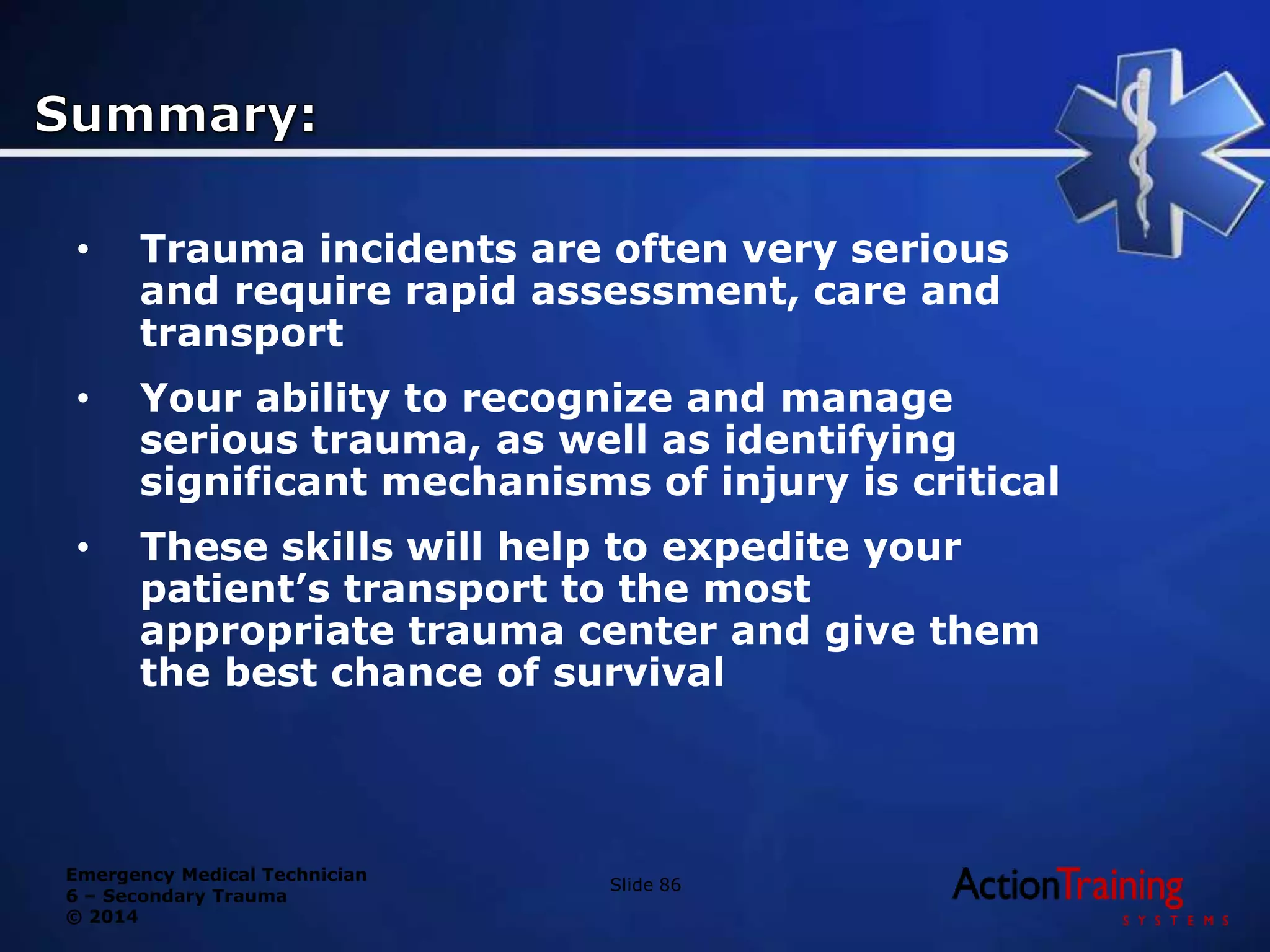 Emergency Medical Technician
6 – Secondary Trauma
© 2014
• Trauma incidents are often very serious
and require rapid assessment, care and
transport
• Your ability to recognize and manage
serious trauma, as well as identifying
significant mechanisms of injury is critical
• These skills will help to expedite your
patient’s transport to the most
appropriate trauma center and give them
the best chance of survival
Slide 86
 