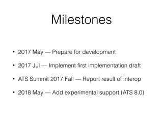 Milestones
• 2017 May — Prepare for development
• 2017 Jul — Implement ﬁrst implementation draft
• ATS Summit 2017 Fall — Report result of interop
• 2018 May — Add experimental support (ATS 8.0)
 