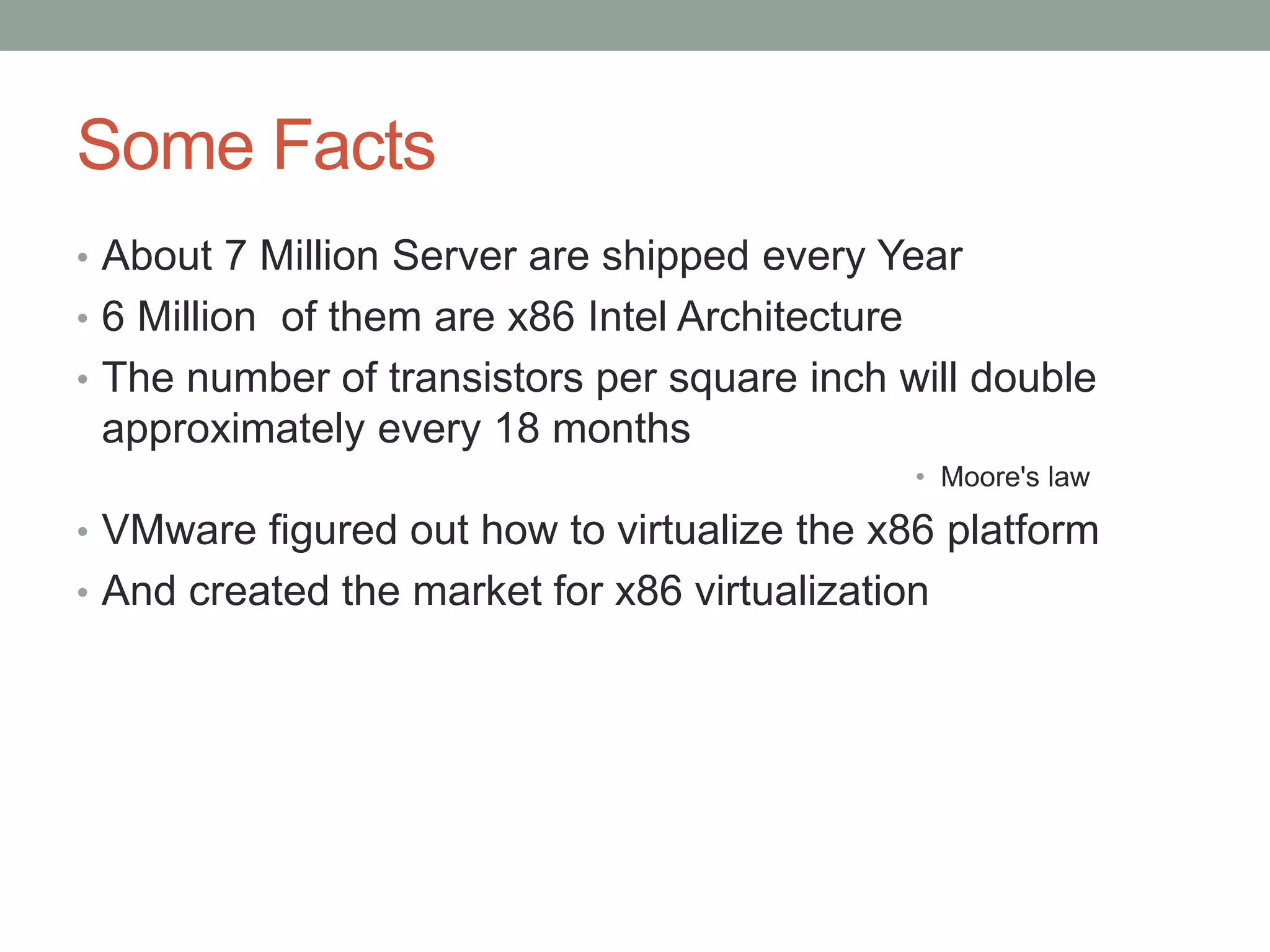 Some Facts
• About 7 Million Server are shipped every Year
• 6 Million of them are x86 Intel Architecture
• The number of transistors per square inch will double
approximately every 18 months
• Moore's law
• VMware figured out how to virtualize the x86 platform
• And created the market for x86 virtualization
 