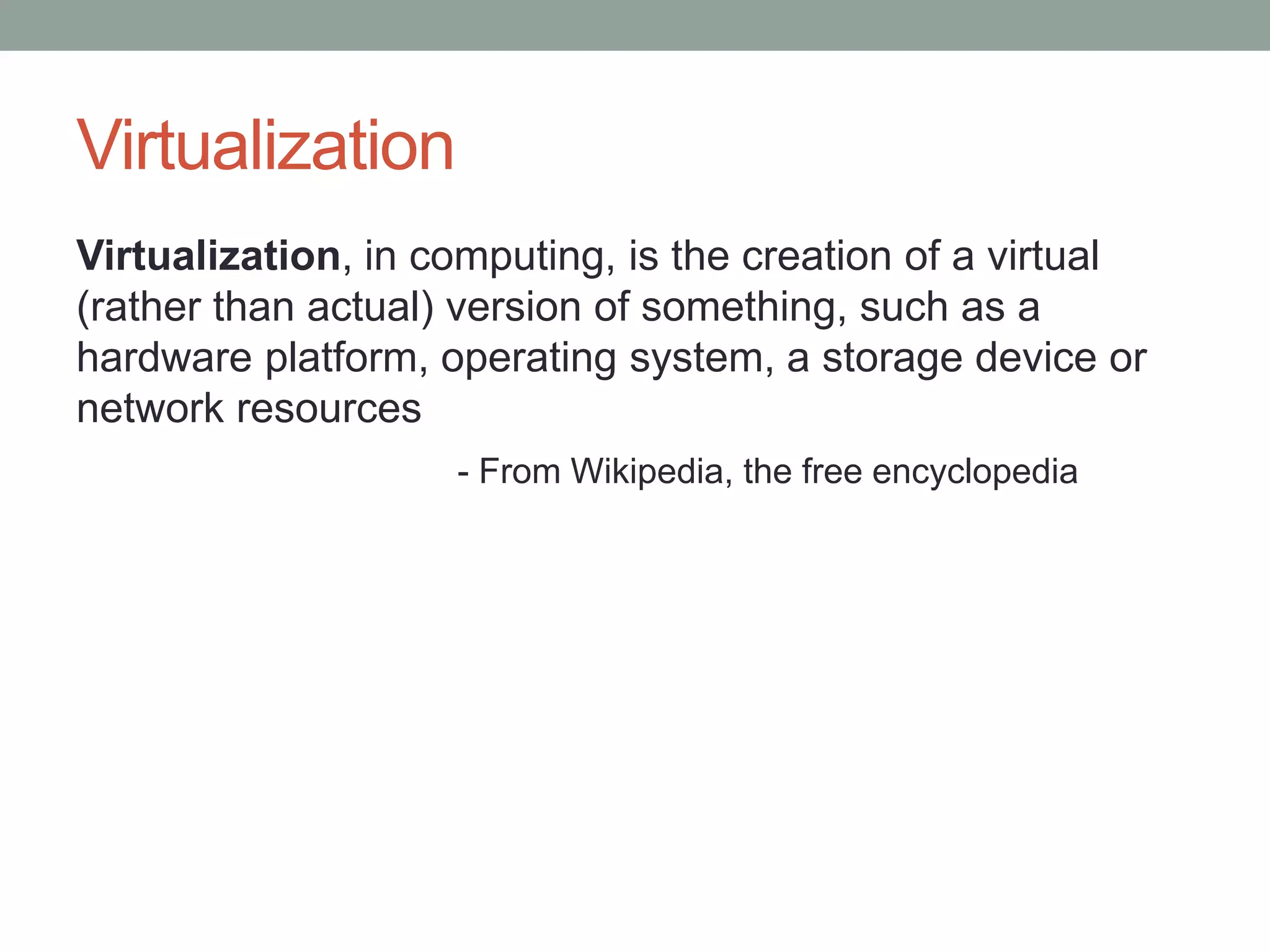 Virtualization
Virtualization, in computing, is the creation of a virtual
(rather than actual) version of something, such as a
hardware platform, operating system, a storage device or
network resources
- From Wikipedia, the free encyclopedia
 