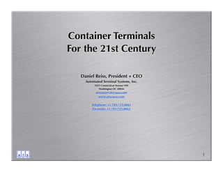 Container Terminals
For the 21st Century

   Daniel Reiss, President + CEO
     Automated Terminal Systems, Inc.
          1025 Connecticut Avenue NW
             Washington DC 20036
           atsysusa@atsysusa.com
             www.atsysusa.com

        Telephone: +1.703.723.0861
        Facsimile: +1.703.723.0862




                                        1
 