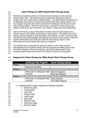 Amblyopia VT Procedures 10
5/15/08
Home Therapy for Office Based Vision Therapy Group236
237
Patients are expected to perform 30 minutes of vision therapy at home each day238
between office visits. The patient should be assigned the appropriate computer239
program after each week’s session (detailed below). The determination of programs will240
be dependent upon patient’s responses during the weekly vision therapy session. The241
two computer programs which will be utilized are the Amblyopia iNet Program and the242
Home Therapy System. The home vision therapy is designed to further improve the243
patients’ visual acuity, eye-movements, their vergence ranges and fusional capabilities.244
245
Each site will receive a copy of the patient and doctor discs for each program and a246
doctor’s manual, which details the operation of each program. The patient discs will be247
used to train the therapist on what the patient will experience at home. The doctor discs248
will allow the therapist/investigator demonstrate the program to each patient, review the249
patient’s performance each week and modify the home therapy based on their250
performance during the weekly office therapy, if indicated.251
252
The therapist will be responsible for giving the patient a copy of each program,253
demonstrating how the patient interacts with the programs and setting up the initial254
information needed to monitor the activities. Set-up and implementation of the255
computer based therapy can be found in the doctor’s manual for each program.256
257
Sequence for Home Therapy for Office Based Vision Therapy Group258
259
Amblyopia iNet Program Home Therapy System
Phase 1
Monocular Activities
Phase 2
Monocular in a Binocular Field
Activities
Base-In Vergence
Base-Out Vergence
Phase 3
Monocular in a Binocular Field
Activities
Jump Ductions
Auto Slide Vergence
260
1. Amblyopia iNet Program includes the following activities:261
 Follow the Letter262
 Concentration263
 Laser Ball264
 Penguin Peek265
 Letter Jump266
 Space Ball267
 Butterfly Hunt268
 Chipmunk Chase269
 Find the Target270
 