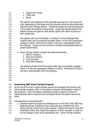 Amblyopia VT Procedures 11
5/15/08
 Capture the Target271
 Traffic Jam272
 Skiing273
274
The patient will complete 6 of the activities each day for a set amount of275
time, depending on the phase and the activities which are also performed276
with the Home Therapy System. Initially the target size will correspond to277
2 lines above the patient’s visual acuity. Target size will decrease as the278
patient reaches the goal for each activity (goal is 80-100% accuracy on279
each target size).280
281
The patient will move from Phase 1 to Phase 2 in the Amblyopia iNet282
Program after they successfully complete Phase 1 of the Anti-suppression283
category in-office. Movement to Phase 3 will occur automatically within284
the program. Target size will continue to change automatically based on285
patient performance.286
287
2. Home Therapy System includes the following activities:288
1. Base-In Vergence289
2. Base-Out Vergence290
3. Jump Ductions291
4. Auto Slide Vergence292
293
The patient will start the HTS program after they successfully complete294
Phase 1 of the Anti-suppression category in-office. Movement to Phase 3295
will occur automatically within the program.296
297
298
299
300
Prescribing iNET Home Therapy Program301
At the end of the first in-office therapy session the therapist will introduce the302
home therapy program, iNET, to the patient using the demonstration mode of303
the programs. Once the patient understands what to expect at home the304
following steps will be required to be completed before the patient leaves the305
office:306
307
Therapist list for prescribing iNET308
1. Indicate beginning acuity and amblyopic eye on the back of the iNET box.309
Beginning acuity is defined as the acuity that was recorded from EVA310
testing the day of the first in-office session. Patient will need to input this311
information when they install the programs on their computer in order to312
for the targets to start at the appropriate size. Home Therapy Systems313
 