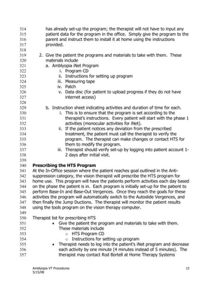 Amblyopia VT Procedures 12
5/15/08
has already set-up the program; the therapist will not have to input any314
patient data for the program in the office. Simply give the program to the315
parent and instruct them to install it at home using the instructions316
provided.317
318
2. Give the patient the programs and materials to take with them. These319
materials include320
a. Amblyopia iNet Program321
i. Program CD322
ii. Instructions for setting up program323
iii. Measuring tape324
iv. Patch325
v. Data disc (for patient to upload progress if they do not have326
internet access)327
328
b. Instruction sheet indicating activities and duration of time for each.329
i. This is to ensure that the program is set according to the330
therapist’s instructions. Every patient will start with the phase 1331
activities (monocular activities for iNet).332
ii. If the patient notices any deviation from the prescribed333
treatment, the patient must call the therapist to verify the334
program. The therapist can make changes or contact HTS for335
them to modify the program.336
iii. Therapist should verify set-up by logging into patient account 1-337
2 days after initial visit.338
339
Prescribing the HTS Program340
At the In-Office session where the patient reaches goal outlined in the Anti-341
suppression category, the vision therapist will prescribe the HTS program for342
home use. This program will have the patients perform activities each day based343
on the phase the patient is in. Each program is initially set-up for the patient to344
perform Base-In and Base-Out Vergences. Once they reach the goals for these345
activities the program will automatically switch to the Autoslide Vergences, and346
then finally the Jump Ductions. The therapist will monitor the patient results347
using the tools program on the vision therapy computer.348
349
Therapist list for prescribing HTS350
 Give the patient the program and materials to take with them.351
These materials include352
o HTS Program CD353
o Instructions for setting up program354
 Therapist needs to log into the patient’s iNet program and decrease355
each activity by one minute (4 minutes instead of 5 minutes). The356
therapist may contact Rod Bortell at Home Therapy Systems357
 