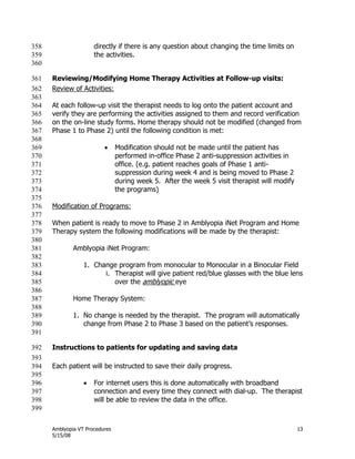 Amblyopia VT Procedures 13
5/15/08
directly if there is any question about changing the time limits on358
the activities.359
360
Reviewing/Modifying Home Therapy Activities at Follow-up visits:361
Review of Activities:362
363
At each follow-up visit the therapist needs to log onto the patient account and364
verify they are performing the activities assigned to them and record verification365
on the on-line study forms. Home therapy should not be modified (changed from366
Phase 1 to Phase 2) until the following condition is met:367
368
 Modification should not be made until the patient has369
performed in-office Phase 2 anti-suppression activities in370
office. (e.g. patient reaches goals of Phase 1 anti-371
suppression during week 4 and is being moved to Phase 2372
during week 5. After the week 5 visit therapist will modify373
the programs)374
375
Modification of Programs:376
377
When patient is ready to move to Phase 2 in Amblyopia iNet Program and Home378
Therapy system the following modifications will be made by the therapist:379
380
Amblyopia iNet Program:381
382
1. Change program from monocular to Monocular in a Binocular Field383
i. Therapist will give patient red/blue glasses with the blue lens384
over the amblyopic eye385
386
Home Therapy System:387
388
1. No change is needed by the therapist. The program will automatically389
change from Phase 2 to Phase 3 based on the patient’s responses.390
391
Instructions to patients for updating and saving data392
393
Each patient will be instructed to save their daily progress.394
395
 For internet users this is done automatically with broadband396
connection and every time they connect with dial-up. The therapist397
will be able to review the data in the office.398
399
 