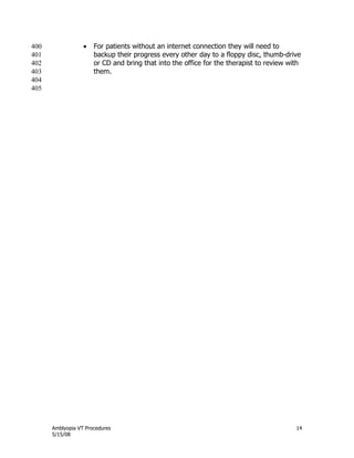 Amblyopia VT Procedures 14
5/15/08
 For patients without an internet connection they will need to400
backup their progress every other day to a floppy disc, thumb-drive401
or CD and bring that into the office for the therapist to review with402
them.403
404
405
 