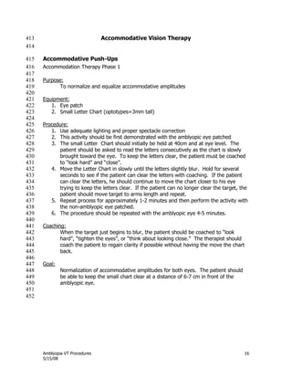 Amblyopia VT Procedures 16
5/15/08
Accommodative Vision Therapy413
414
Accommodative Push-Ups415
Accommodation Therapy Phase 1416
417
Purpose:418
To normalize and equalize accommodative amplitudes419
420
Equipment:421
1. Eye patch422
2. Small Letter Chart (optotypes=3mm tall)423
424
Procedure:425
1. Use adequate lighting and proper spectacle correction426
2. This activity should be first demonstrated with the amblyopic eye patched427
3. The small Letter Chart should initially be held at 40cm and at eye level. The428
patient should be asked to read the letters consecutively as the chart is slowly429
brought toward the eye. To keep the letters clear, the patient must be coached430
to ―look hard‖ and ―close‖.431
4. Move the Letter Chart in slowly until the letters slightly blur. Hold for several432
seconds to see if the patient can clear the letters with coaching. If the patient433
can clear the letters, he should continue to move the chart closer to his eye434
trying to keep the letters clear. If the patient can no longer clear the target, the435
patient should move target to arms length and repeat.436
5. Repeat process for approximately 1-2 minutes and then perform the activity with437
the non-amblyopic eye patched.438
6. The procedure should be repeated with the amblyopic eye 4-5 minutes.439
440
Coaching:441
When the target just begins to blur, the patient should be coached to ―look442
hard‖, ―tighten the eyes‖, or ―think about looking close.‖ The therapist should443
coach the patient to regain clarity if possible without having the move the chart444
back.445
446
Goal:447
Normalization of accommodative amplitudes for both eyes. The patient should448
be able to keep the small chart clear at a distance of 6-7 cm in front of the449
amblyopic eye.450
451
452
 