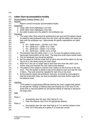 Amblyopia VT Procedures 17
5/15/08
453
Letter Chart Accommodative Facility454
Accommodative Therapy Phases 1 & 2455
Purpose456
Restore normal monocular accommodative facility457
Equipment458
1. Large Letter Chart (Optotypes=1cm tall)459
2. Small Letter Chart (Optotypes=3mm tall)460
3. Eye patch to place over the patient’s non-amblyopic eye461
Procedure462
1. The Large Letter Chart should be positioned at eye level and the patient should463
be asked to walk backwards away from the chart until the letters can barely be464
seen with the amblyopic eye. Approximate VA specific expectations are listed465
below:466
a. VA  20/80 and/or  20/100—4 to 5 feet467
b. VA  20/60 and < 20/80—5 to 7 feet468
c. VA  20/40 and < 20/60—7 to 10 feet469
d. VA  20/20 and < 20/40—10 to 15 feet470
2. The therapist may pick either chart 1, 2, or 3 to give the patient variety and to471
discourage memorization of the chart. The large and small charts should match.472
3. The non-amblyopic eye should be patched473
4. Ask the patient to hold the small chart at 40cm and call off the letters on the top474
line as he or she slowly moves the chart closer.475
3. When he or she can no longer keep it clear have him move the chart 2.5cm476
further away and maintain the near chart at this distance.477
4. The patient is then asked to read the first 5 letters on the first line of the near478
chart. Then the patient is asked to look at the distance chart and read the next479
5 letters. This cycle should be repeated for each line on the chart.480
5. As the patient’s speed and proficiency improves, he should be encouraged to481
hold the small chart closer (as close as possible) and move further away from482
the distance chart.483
484
Coaching485
If the patient is experiencing difficulty clearing the chart, suggest that patient486
try and get the ―feeling‖ of looking close and crossing his or her eyes for the487
small chart or have the patient try and get the feeling of relaxing or staring for488
the large chart.489
Goal490
491
Phase 1:492
 Successfully clear the near chart held at 6-7 cm.493
 Clear the distance chart from VA appropriate distance494
Phase 2:495
 Successfully clear the near chart held at 6-7 cm and the distance chart496
from 10-15 feet away at a speed of 12 cycles per minute497
498
 