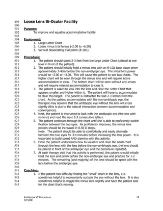 Amblyopia VT Procedures 18
5/15/08
Loose Lens Bi-Ocular Facility499
500
Purpose:501
To improve and equalize accommodative facility502
503
Equipment:504
1. Large Letter Chart505
2. Loose minus trial lenses (-2.00 to –6.50)506
3. Vertical dissociating trial prism (8-10)507
508
Procedure:509
1. The patient should stand 2-3 feet from the large Letter Chart (placed at eye510
level in front of the patient).511
2. The patient should initially hold a minus lens with an 8-10∆ base down prism512
approximately 3-4cm before the non-amblyopic eye. The initial lens power513
should be –2.00 or –3.00. This will cause the patient to see two charts. The514
higher chart will be seen through the minus lens and will require active515
accommodation to clear. The bottom chart will be seen without any lenses516
and will require relaxed accommodation to clear it.517
3. The patient is asked to look into the lens and clear the Letter Chart that518
appears smaller and higher within it. The patient will have to accommodate519
to clear this target. The patient is instructed to read 2-3 letters from the520
chart. As the patient accommodates with the non-amblyopic eye, the521
therapist may observe that the amblyopic eye without the lens will cross522
slightly (this is due to the natural interaction between accommodation and523
convergence).524
4. Next, the patient is instructed to look with the amblyopic eye (the one with525
no lens) and read the next 2-3 consecutive letters.526
5. The patient continues through the chart until she is able to proficiently switch527
fixation between the two eyes. As proficiency improves, the minus lens528
powers should be increased in 0.50 D steps.529
Note: The patient should be able to comfortably and easily alternate530
between the two eyes for 3-4 minutes before increasing the lens power. It is531
important to build speed AND stamina with this activity.532
6. Once the patient understands how to visualize and clear the small chart533
through the lens with the lens before the non-amblyopic eye, the lens should534
be placed in front of the amblyopic eye and the procedure repeated.535
7. At each therapy visit that this activity is performed, the patient should initially536
hold the lens and prism before the non-amblyopic eye and practice for 1-2537
minutes. The remaining (and majority) of the time should be spent with the538
lens before the amblyopic eye.539
540
Coaching:541
1. If the patient has difficulty finding the ―small‖ chart in the lens, it is542
sometimes helpful to momentarily occlude the eye without the lens. It is also543
sometimes helpful to wiggle the minus lens slightly and have the patient look544
for the chart that’s moving.545
 